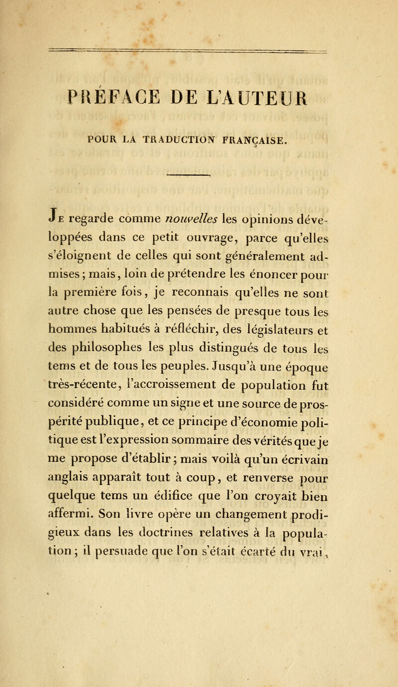 PIIEFACE DE L'AUTEUR POUR LA TRADUCTION FRANÇAISE. Je regarde comme nouvelles les opinions déve- loppées dans ce petit ouvrage, parce qu'elles s'éloignent de celles qui sont généralement ad- mises; mais, loin de prétendre les énoncer pour la première fois, je reconnais qu'elles ne sont autre chose que les pensées de presque tous les hommes habitués à réfléchir, des législateurs et des philosophes les plus distingués de tous les tems et de tous les peuples. Jusqu'à une époque très-récente, l'accroissement de population fut considéré comme un signe et une source de pros- périté publique, et ce principe d'économie poli- tique est l'expression sommaire des vérités que je me propose d'établir ; mais voilà qu'un écrivain anglais apparaît tout à coup, et renverse j)our quelque tems un édifice que l'on croyait bien affermi. Son livre opère un changement prodi- gieux dans les doctrines relatives à la popula- tion ; il persuade que l'on s'était écarté du vrai,