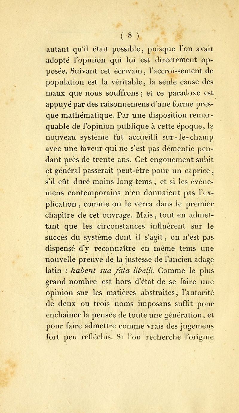 autant qu'il était possible, puisque Fou avait adopté l'opinion qui lui est directement op- posée. Suivant cet écrivain, l'accroissement de population est la véritable, la seule cause des maux que nous souffrons ; et ce paradoxe est appuyé par des raisonnemens d'une forme pres- que mathématique. Par une disposition remar- quable de l'opinion publique à cette époque, le nouveau système fut accueilli sur-le-champ avec une faveur qui ne s'est pas démentie pen- dant près de trente ans. Cet engouement subit et général passerait peut-être pour un caprice, s'il eût duré moins long-tems, et si les événe- mens contemporains n'en donnaient pas l'ex- plication , comme on le verra dans le premier chapitre de cet ouvrage. Mais, tout en admet- tant que les circonstances influèrent sur le succès du système dont il s'agit, on n'est pas dispensé d'y reconnaître en même tems une nouvelle preuve de la justesse de l'ancien adage latin : habent sua fata libelli. Comme le plus grand nombre est hors d'état de se faire une opinion sur les matières abstraites, l'autorité de deux ou trois noms imposans suffit pour enchaîner la pensée de toute une génération, et pour faire admettre comme vrais des jugemens fort peu réfléchis. Si l'on recherche l'origine