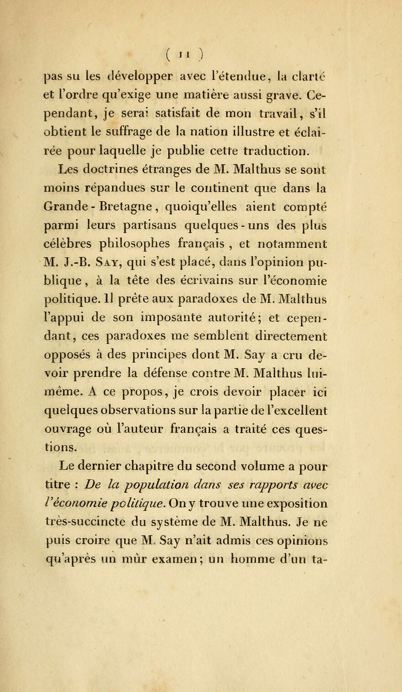 (  ) |3as su les développer avec l'étendue, la clarté et l'ordre qu'exige une matière aussi grave. Ce- pendant, je serai satisfait de mon travail, s'il obtient le suffrage de la nation illustre et éclai- rée pour laquelle je publie cette traduction. Les doctrines étranges de M. Malthus se sont moins répandues sur le continent que dans la Grande-Bretagne, quoiqu'elles aient compté parmi leurs partisans quelques-uns des plus célèbres philosophes français , et notam.ment M. J.-B. Say, qui s'est placé, dans l'opinion pu- blique , à la tête des écrivains sur l'économie politique. Il prête aux paradoxes de M. Malthus l'appui de son imposante autorité; et cepen- dant, ces paradoxes me semblent directement opposés à des principes dont M. Say a cru de- voir prendre la défense contre M. Malthus lui- même. A ce propos, je crois devoir placer ici quelques observations sur la partie de l'excellent ouvrage où l'auteur français a traité ces ques- tions. Le dernier chapitre du second volume a pour titre : De la population dans ses rapports auec Véconomie politique. On y trouve une exposition très-succincte du système de M. Malthus. Je ne puis croire que M. Say n'ait admis ces opinions qu'après un niùr examen; un homme d'un ta-