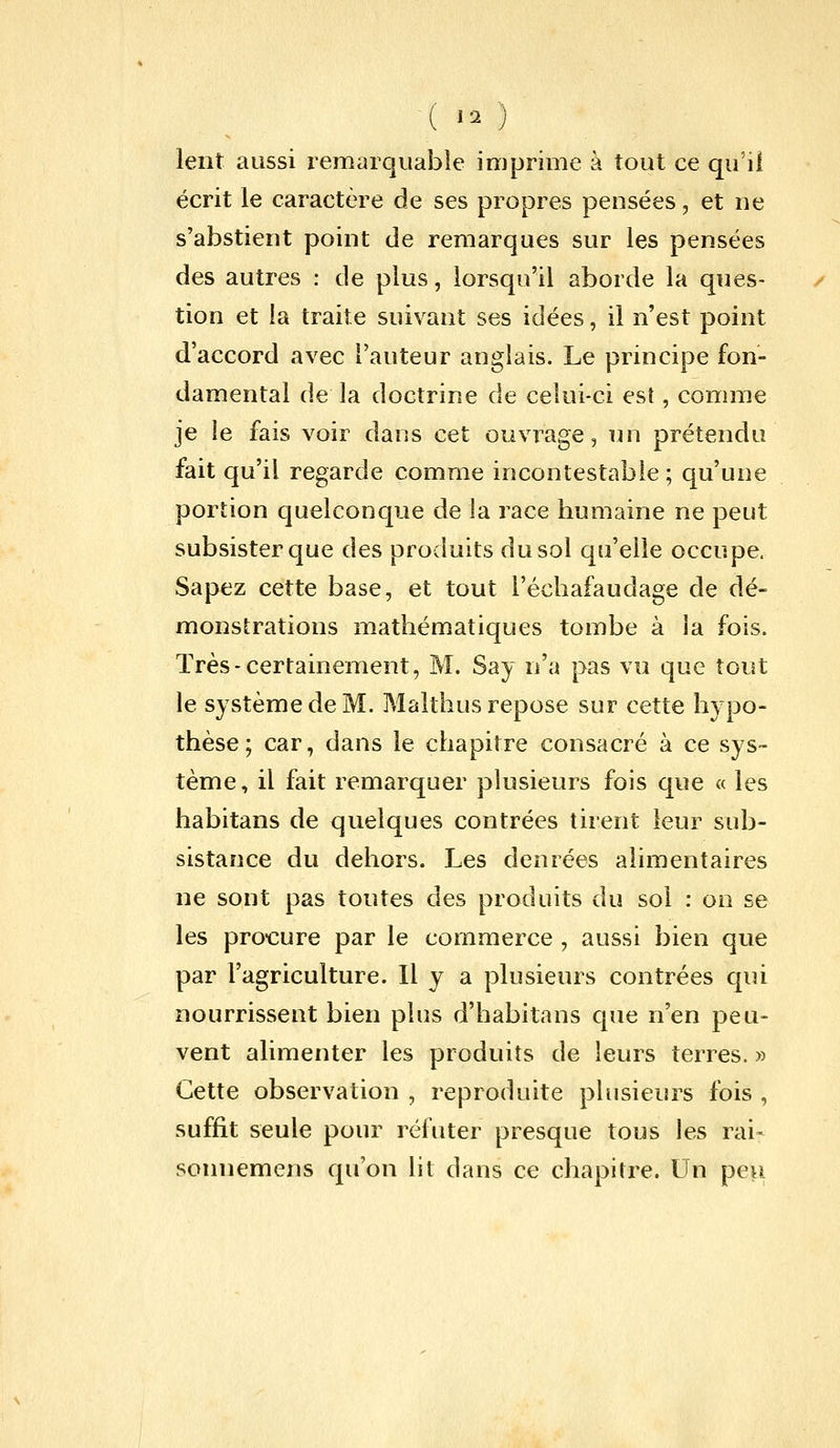 ■( «o lent aussi remarquable imprime à tout ce qu'il écrit le caractère de ses propres pensées, et ne s'abstient point de remarques sur les pensées des autres : de plus, lorsqu'il aborde la ques- tion et la traite suivant ses idées, il n'est point d'accord avec l'auteur anglais. Le principe fon- damental de la doctrine de celui-ci est, comme je le fais voir dans cet ouvrage, un prétendu fait qu'il regarde comme incontestable ; qu'une portion quelconque de la race humaine ne peut subsister que des produits du sol qu'elle occupe. Sapez cette base, et tout l'échafaudage de dé- monstrations mathématiques tombe à la fois. Très-certainement, M. Say n'a pas vu que tout le système de M. Malthus repose sur cette hypo- thèse; car, dans le chapitre consacré à ce sys- tème, il fait remarquer plusieurs fois que a les habitans de quelques contrées tirent leur sub- sistance du dehors. Les denrées alimentaires ne sont pas toutes des produits du sol : on se les pro-cure par le commerce , aussi bien que par l'agriculture. Il y a plusieurs contrées qui nourrissent bien plus d'habitans que n'en peu- vent alimenter les produits de leurs terres. » Cette observation , reproduite plusieurs fois , suffit seule pour réfuter presque tous les rai- sonnemens qu'on lit dans ce chapitre. Un peu