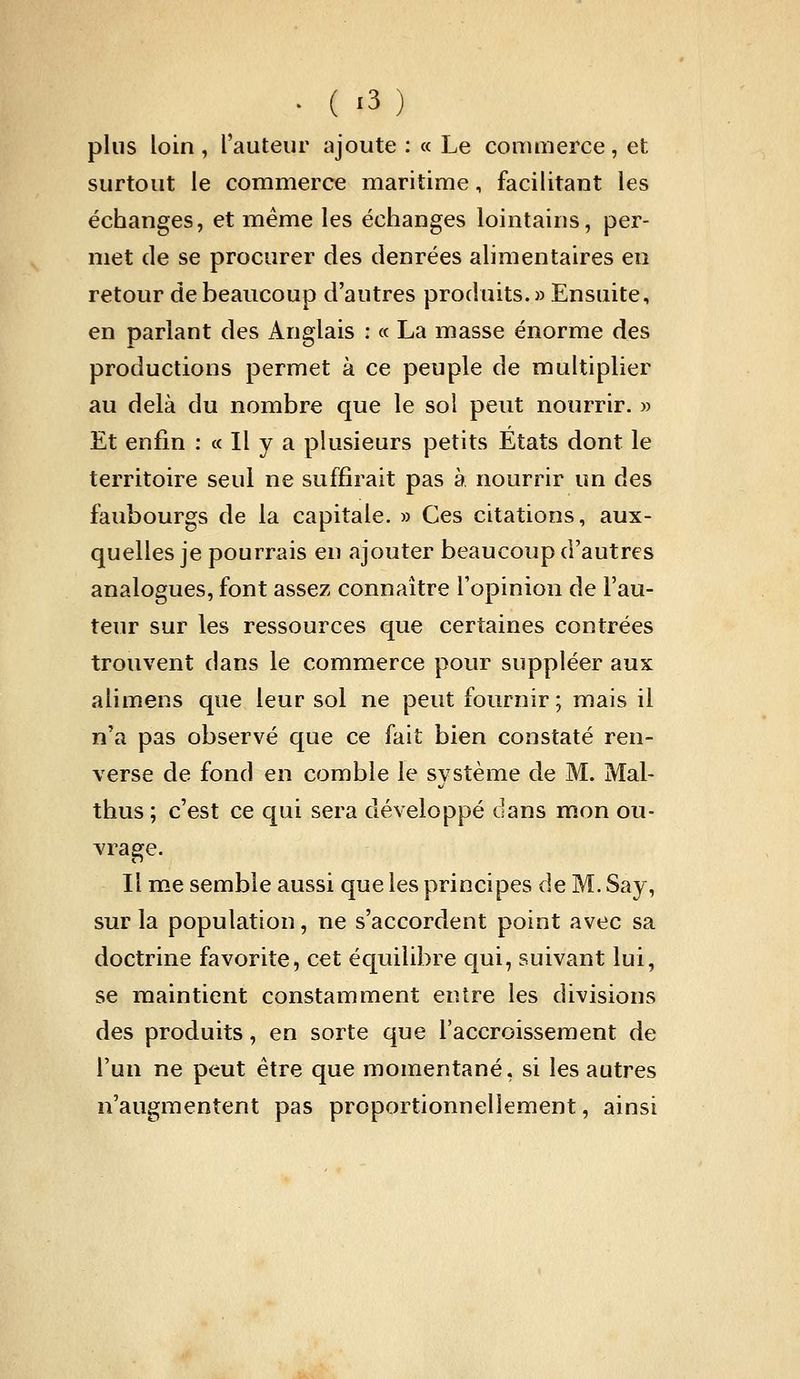 plus loin, l'auteur ajoute : « Le commerce, et surtout le commerce maritime, facilitant les échanges, et même les échanges lointains, per- met de se procurer des denrées alimentaires en retour de beaucoup d'autres produits. » Ensuite, en parlant des Anglais : « La masse énorme des productions permet à ce peuple de multiplier au delà du nombre que le sol peut nourrir. » Et enfin : « Il y a plusieurs petits Etats dont le territoire seul ne suffirait pas à nourrir un des faubourgs de la capitale. » Ces citations, aux- quelles je pourrais en ajouter beaucoup d'autres analogues, font assez connaître l'opinion de Fau- teur sur les ressources que certaines contrées trouvent dans le commerce pour suppléer aux alimens que leur sol ne peut fournir ; mais il n'a pas observé que ce fait bien constaté ren- verse de fond en comble le système de M. Mal- thus; c'est ce qui sera développé dans mon ou- vrage. Il me semble aussi que les principes de M. Say, sur la population, ne s'accordent point avec sa doctrine favorite, cet équilibre qui, suivant lui, se maintient constamment entre les divisions des produits, en sorte que l'accroissement de l'un ne peut être que momentané, si les autres n'augmentent pas proportionnellement, ainsi