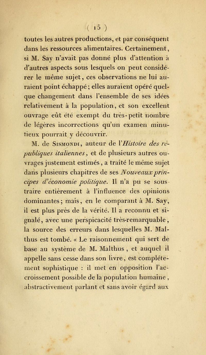 toutes les autres productions, et par conséquent dans les ressources alimentaires. Certainement, si M. Say n'avait pas donné plus d'attention à d'autres aspects sous lesquels on peut considé- rer le même sujet, ces observations ne lui au- raient point échappé ; elles auraient opéré quel- que changement dans l'ensemble de ses idées relativement à la population, et son excellent ouvrage eut été exempt du très-petit nombre de légères incorrections qu'un examen minu- tieux pourrait y découvrir. M. de SisMONDi, auteur de VHistoire des ré- publiques italiennes^ et de plusieurs autres ou- vrages justement estimés, a traité le même sujet dans plusieurs chapitres de ses Nouveaux prin- cipes d'économie politique. Il n'a pu se sous- traire entièrement à l'influence des opinions dominantes; mais, en le comparant à M. Say, il est plus près de la vérité. Il a reconnu et si- gnalé, avec une perspicacité très-remarquable, la source des erreurs dans lesquelles M. Mal- thus est tombé. « Le raisonnement qui sert de base au système de M. Malthus , et auquel il appelle sans cesse dans son livre, est complète- ment sophistique : il met en opposition l'ac- croissement possible de la population humaine , abstractivement parlant et sans avoir égard aux