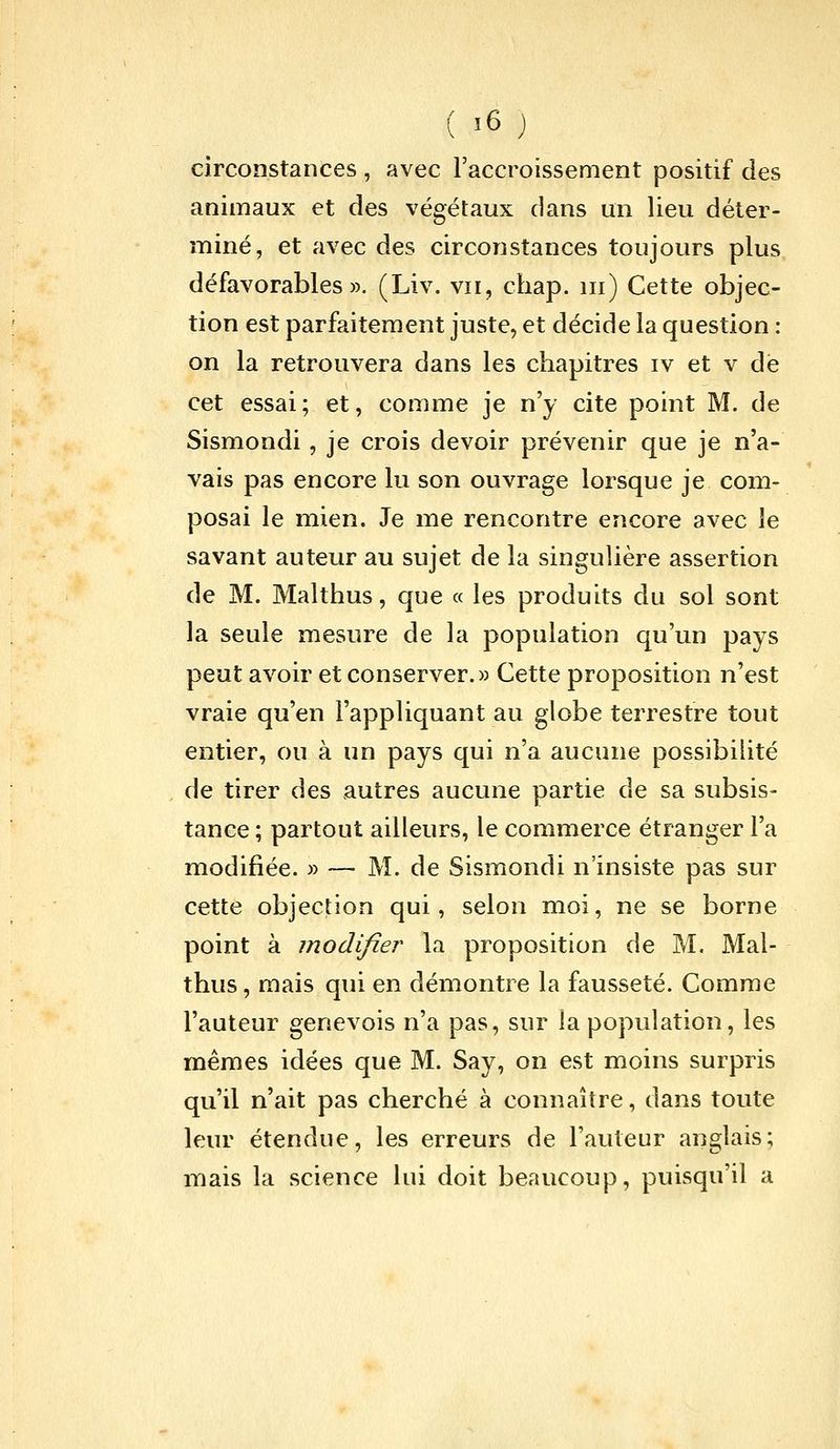 circonstances , avec Faccroissement positif des animaux et des végétaux dans un lieu déter- miné, et avec des circonstances toujours plus défavorables». (Liv. vu, chap. m) Cette objec- tion est parfaitement juste, et décide la question : on la retrouvera dans les chapitres iv et v dé cet essai; et, comme je n'y cite point M. de Sismondi, je crois devoir prévenir que je n'a- vais pas encore lu son ouvrage lorsque je com- posai le mien. Je me rencontre encore avec le savant auteur au sujet de la singulière assertion de M. Malthus, que « les produits du sol sont la seule mesure de la population qu'un pays peut avoir et conserver.» Cette proposition n'est vraie qu'en l'appliquant au globe terrestre tout entier, ou à un pays qui n'a aucune possibilité de tirer des autres aucune partie de sa subsis- tance ; partout ailleurs, le commerce étranger l'a modifiée. » — M. de Sismondi n'insiste pas sur cette objection qui, selon moi, ne se borne point à modifier la proposition de M. Mal- thus , mais qui en démontre la fausseté. Comme l'auteur genevois n'a pas, sur la population, les mêmes idées que M. Say, on est moins surpris qu'il n'ait pas cherché à connaître, dans toute leur étendue, les erreurs de l'auteur anglais; mais la science lui doit beaucoup, puisqu'il a