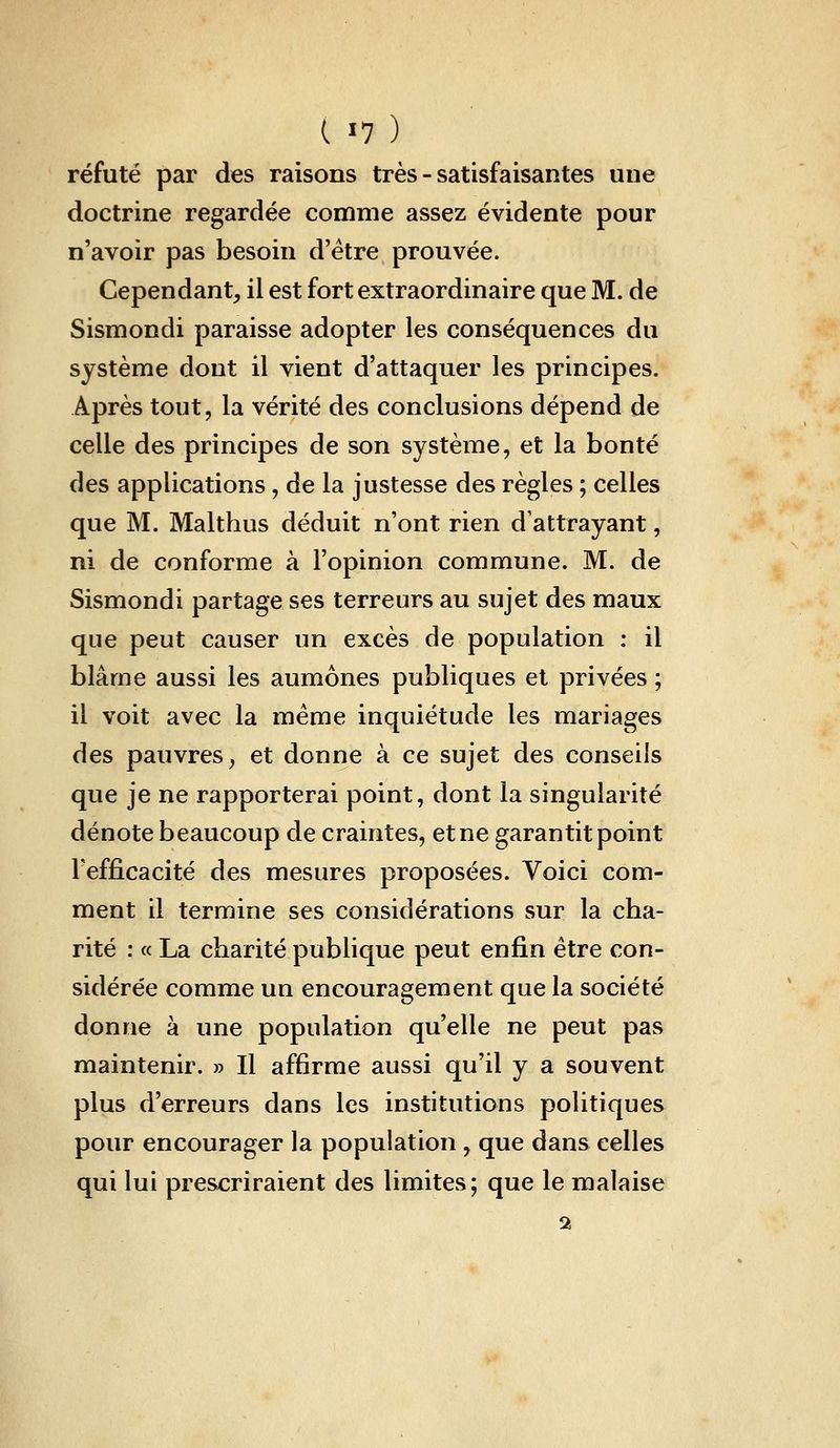 ( ï? ) réfuté par des raisons très - satisfaisantes une doctrine regardée comme assez évidente pour n'avoir pas besoin d'être prouvée. Cependant^ il est fort extraordinaire que M. de Sismondi paraisse adopter les conséquences du système dont il vient d'attaquer les principes. Après tout, la vérité des conclusions dépend de celle des principes de son système, et la bonté des applications, de la justesse des règles ; celles que M. Malthus déduit n'ont rien d'attrayant, ni de conforme à l'opinion commune. M. de Sismondi partage ses terreurs au sujet des maux que peut causer un excès de population : il blâme aussi les aumônes publiques et privées ; il voit avec la même inquiétude les mariages des pauvres^ et donne à ce sujet des conseils que je ne rapporterai point, dont la singularité dénote beaucoup de craintes, et ne garantit point Tefficacité des mesures proposées. Voici com- ment il termine ses considérations sur la cha- rité : « La charité publique peut enfin être con- sidérée comme un encouragement que la société donne à une population qu'elle ne peut pas maintenir. » Il affirme aussi qu'il y a souvent plus d'erreurs dans les institutions politiques pour encourager la population , que dans celles qui lui prescriraient des limites; que le malaise