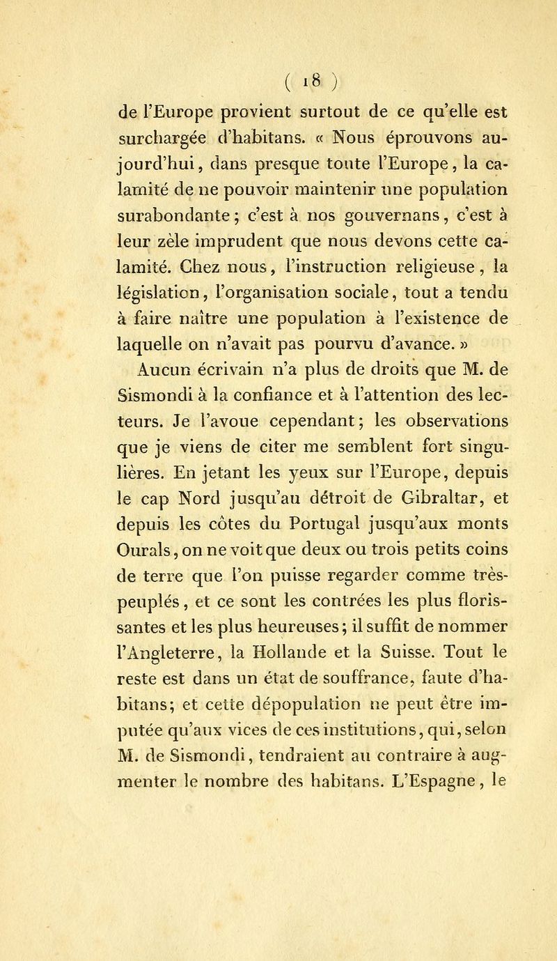 de l'Europe provient surtout de ce qu'elle est surchargée d'habitans. « Nous éprouvons au- jourd'hui, dans presque toute l'Europe, la ca- lamité de ne pouvoir maintenir une population surabondante ; c'est à nos gouvernans, c'est à leur zèle imprudent que nous devons cette ca- lamité. Chez nous, l'instruction religieuse, la législation, l'organisation sociale, tout a tendu à faire naître une population à l'existence de laquelle on n'avait pas pourvu d'avance. » Aucun écrivain n'a plus de droits que M. de Sismondi à la confiance et à l'attention des lec- teurs. Je l'avoue cependant; les observations que je viens de citer me semblent fort singu- lières. En jetant les yeux sur l'Europe, depuis le cap Nord jusqu'au détroit de Gibraltar, et depuis les côtes du Portugal jusqu'aux monts Ourals, on ne voit que deux ou trois petits coins de terre que l'on puisse regarder comme très- peuplés , et ce sont les contrées les plus floris- santes et les plus heureuses; il suffit de nommer l'Angleterre, la Hollande et la Suisse. Tout le reste est dans un état de souffrance, faute d'ha- bitans; et cette dépopulation ne peut être im- putée qu'aux vices de ces institutions, qui, selon M. de Sismondi, tendraient au contraire à aug- menter le nombre des habitans. L'Espagne, le