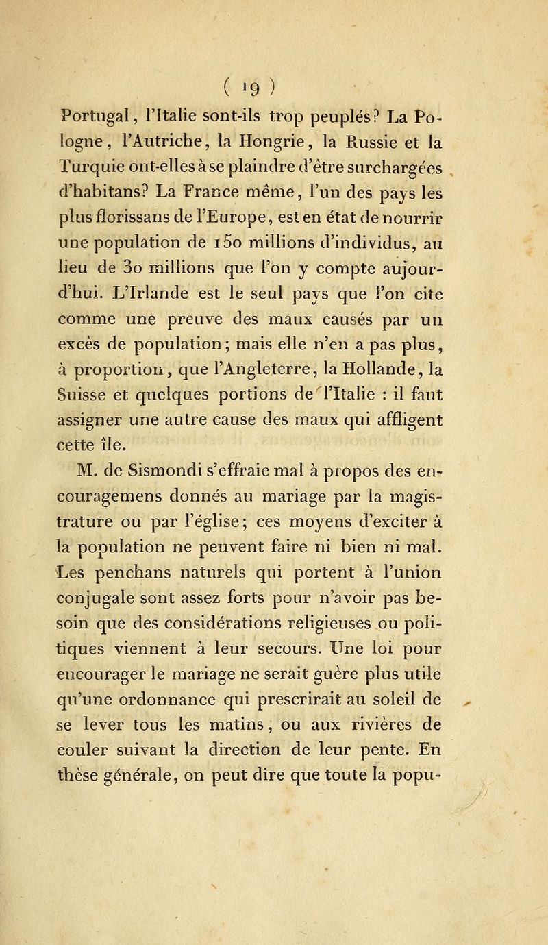 Portugal, l'Italie sont-ils trop peuplés? La Po- logne , l'Autriche, la Hongrie, la Russie et la Turquie ont-elles à se plaindre d'être surchargées d'habitans? La France même, l'un des pays les plus fîorissans de l'Europe, est en état de nourrir une population de i5o millions d'individus, au lieu de 3o raillions que Ton y compte aujour- d'hui. L'Irlande est le seul pays que l'on cite comme une preuve des maux causés par un excès de population ; mais elle n'en a pas plus, à proportion, que l'Angleterre, la Hollande, la Suisse et quelques portions de l'Italie : il faut assigner une autre cause des maux qui affligent cette île. M. de Sismondi s'effraie mal à propos des en- couragemens donnés au mariage par la magis- trature ou par l'église ; ces moyens d'exciter à la population ne peuvent faire ni bien ni mat. Les penchans naturels qui portent à l'union conjugale sont assez forts pour n'avoir pas be- soin que des considérations religieuses ou poli- tiques viennent à leur secours. Une loi pour encourager le mariage ne serait guère plus utile qu'une ordonnance qui prescrirait au soleil de se lever tous les matins, ou aux rivières de couler suivant la direction de leur pente. En thèse générale, on peut dire que toute la popu-