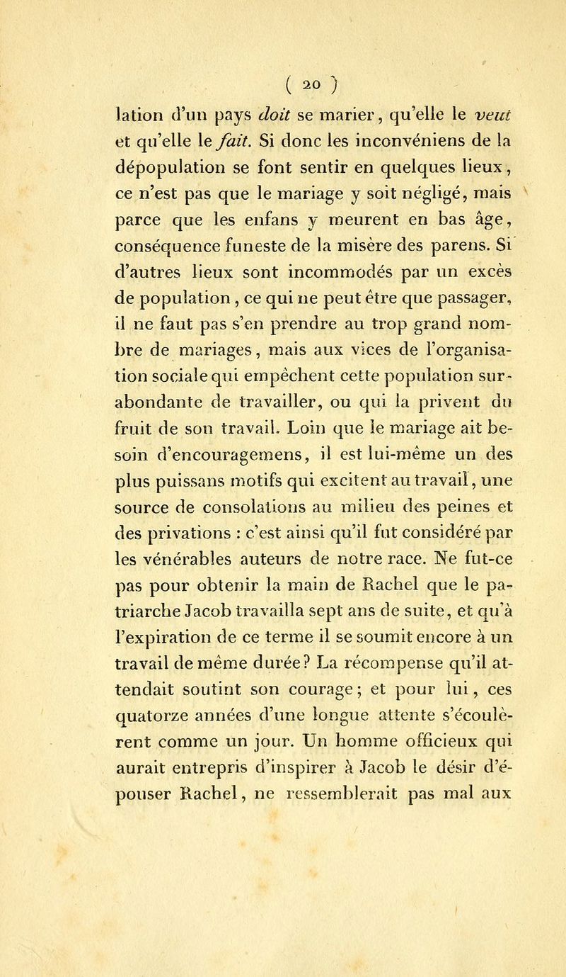 lation d'un pays doit se marier, qu'elle le veut et qu'elle \e fait. Si donc les inconvéniens de la dépopulation se font sentir en quelques lieux, ce n'est pas que le mariage y soit négligé, mais ^ parce que les enfans y meurent en bas âge, conséquence funeste de la misère des parens. Si d'autres lieux sont incommodés par un excès de population, ce qui ne peut être que passager, il ne faut pas s'en prendre au trop grand nom- bre de mariages, mais aux vices de l'organisa- tion sociale qui empêchent cette population sur- abondante de travailler, ou qui la privent du fruit de son travail. Loin que le mariage ait be- soin d'encouragemens, il est lui-même un des plus puissans motifs qui excitent au travail, une source de consolations au milieu des peines et des privations : c'est ainsi qu'il fut considéré par les vénérables auteurs de notre race. Ne fut-ce pas pour obtenir la main de Rachel que le pa- triarche Jacob travailla sept ans de suite, et qu'à l'expiration de ce terme il se soumit encore à un travail de même durée? La récompense qu'il at- tendait soutint son courage ; et pour lui, ces quatorze années d'une longue attente s'écoulè- rent comme un jour. Un homme officieux qui aurait entrepris d'inspirer à Jacob le désir d'é- pouser Rachel, ne ressemblerait pas mal aux