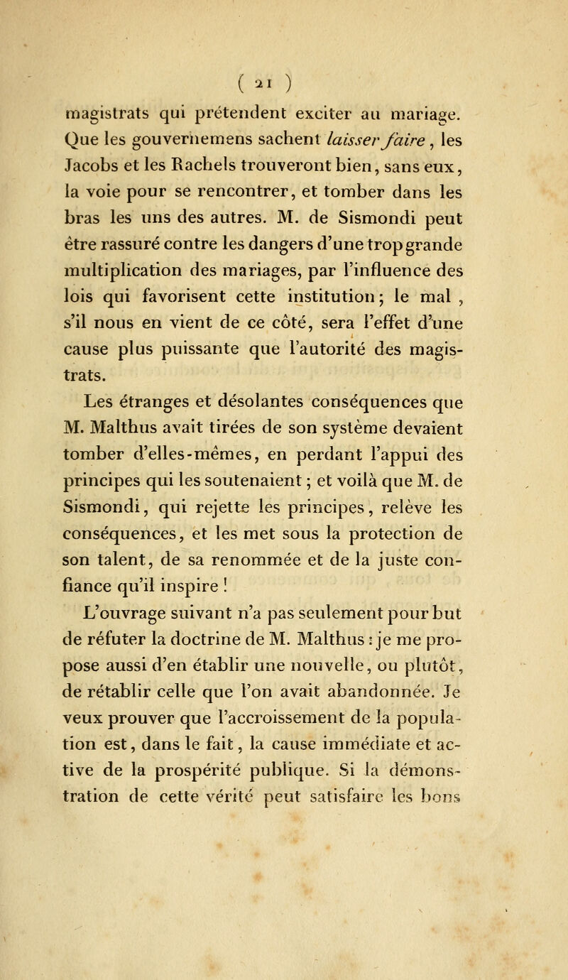 ( •-■ ) magistrats qui prétendent exciter au mariage. Que les gouveriiemens sachent laisser faire, les Jacobs et les Racheîs trouveront bien, sans eux, la voie pour se rencontrer, et tomber dans les bras les uns des autres. M. de Sismondi peut être rassuré contre les dangers d'une trop grande multiplication des mariages, par l'influence des lois qui favorisent cette institution ; le mal , s'il nous en vient de ce côté, sera l'effet d'une cause plus puissante que l'autorité des magis- trats. Les étranges et désolantes conséquences que M. Malthus avait tirées de son système devaient tomber d'elles-mêmes, en perdant l'appui des principes qui les soutenaient • et voilà que M. de Sismondi, qui rejette les principes, relève les conséquences, et les met sous la protection de son talent, de sa renommée et de la juste con- fiance qu'il inspire î L'ouvrage suivant n'a pas seulement pour but de réfuter la doctrine de M. Malthus i je me pro- pose aussi d'en établir une nouvelle, ou plutôt, de rétablir celle que l'on avait abandonnée. Je veux prouver que l'accroissement de la popula- tion est, dans le fait, la cause immédiate et ac- tive de la prospérité publique. Si la démons- tration de cette vérité peut satisfaire les bons
