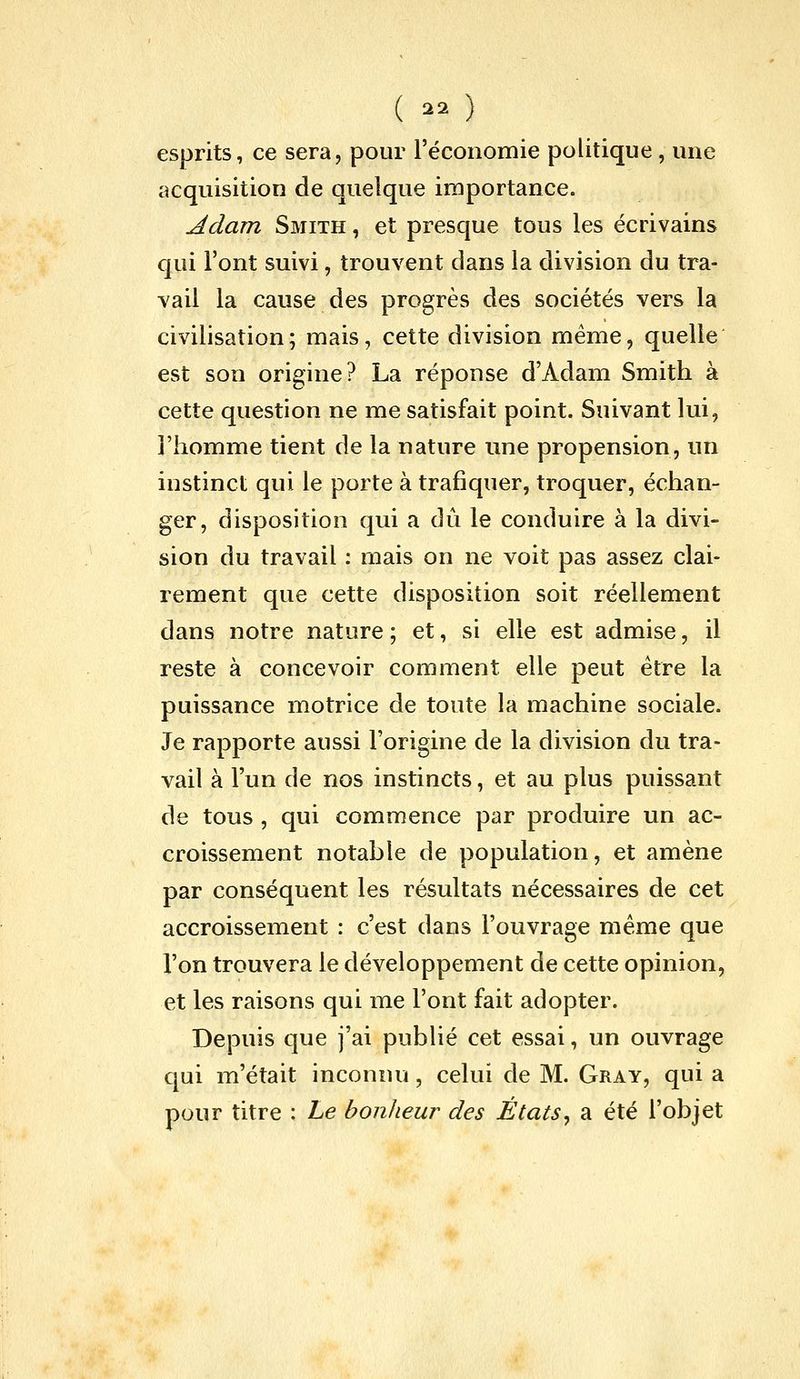 ( ^2 ) esprits, ce sera, pour l'économie politique, une acquisition de quelque importance. Adam Smith , et presque tous les écrivains qui l'ont suivi, trouvent dans la division du tra- vail la cause des progrès des sociétés vers la civilisation; mais, cette division même, quelle est son origine? La réponse d'Adam Smith à cette question ne me satisfait point. Suivant lui, l'homme tient de la nature une propension, un instinct qui le porte à trafiquer, troquer, échan- ger, disposition qui a dû le conduire à la divi- sion du travail : mais on ne voit pas assez clai- rement que cette disposition soit réellement dans notre nature; et, si elle est admise, il reste à concevoir comment elle peut être la puissance motrice de toute la machine sociale. Je rapporte aussi l'origine de la division du tra- vail à l'un de nos instincts, et au plus puissant de tous , qui commence par produire un ac- croissement notable de population, et amène par conséquent les résultats nécessaires de cet accroissement : c'est dans l'ouvrage même que l'on trouvera le développement de cette opinion, et les raisons qui me l'ont fait adopter. Depuis que j'ai publié cet essai, un ouvrage qui m'était inconnu, celui de M. Gray, qui a pour titre : Le bonheur des États^ a été l'objet