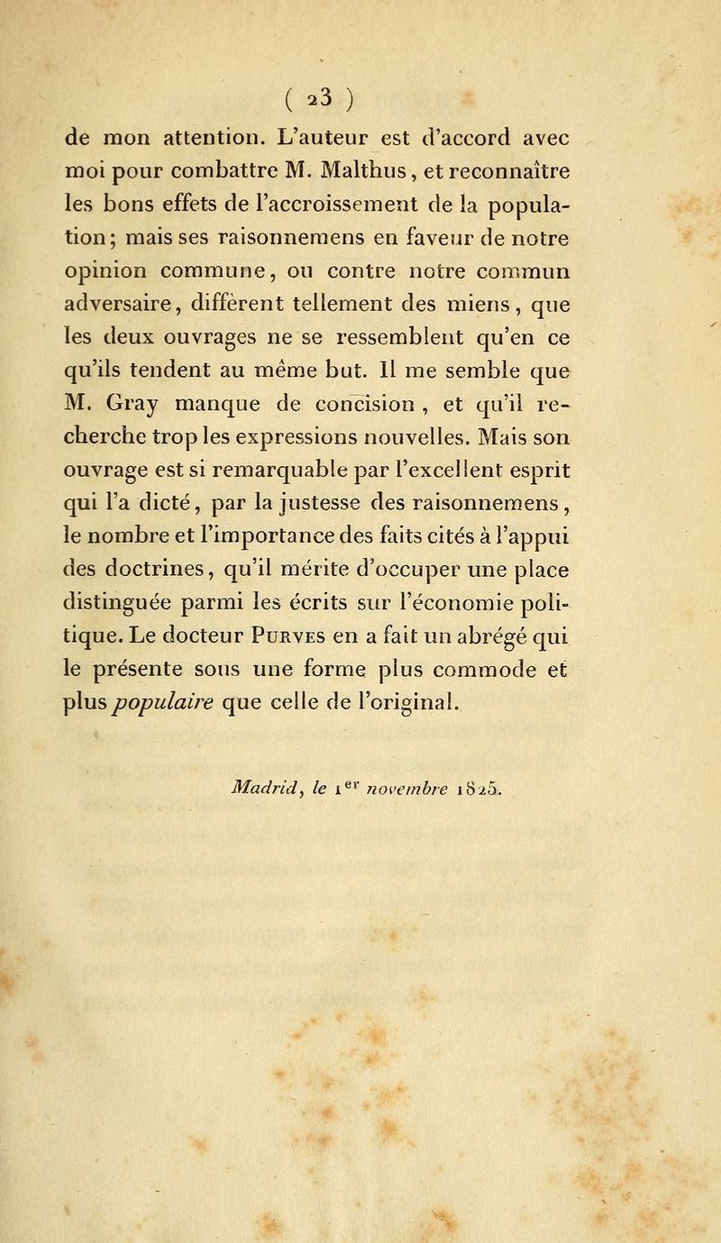 ( .3 ) de mon attention. L'auteur est d'accord avec moi pour combattre M. Malthus, et reconnaître les bons effets de l'accroissement de la popula- tion; mais ses raisonnemens en faveur de notre opinion commune, ou contre notre commun adversaire, diffèrent tellement des miens, que les deux ouvrages ne se ressemblent qu'en ce qu'ils tendent au même but. Il me semble que M. Gray manque de concision , et qu'il re- cherche trop les expressions nouvelles. Mais son ouvrage est si remarquable par l'excelient esprit qui l'a dicté, par la justesse des raisonnemens, le nombre et l'importance des faits cités à l'appui des doctrines, qu'il mérite d'occuper une place distinguée parmi les écrits sur l'économie poli- tique. Le docteur Purves en a fait un abrégé qui le présente sous une forme plus commode et plus populaire que celle de l'original. Madrid y le i®^' novembre 1826.