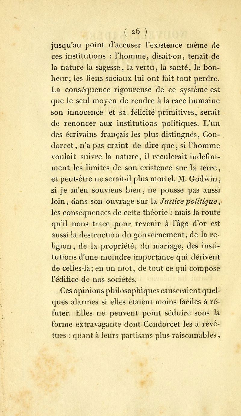 ( =^6) jusqu'au point d'accuser l'existence même de ces institutions : l'homme, disait-on, tenait de la nature la sagesse, la vertu, la santé, le bon- heur; les liens sociaux lui ont fait tout perdre. La conséquence rigoureuse de ce système est que le seul moyen de rendre à la race humaine son innocence et sa félicité primitives, serait - de renoncer aux institutions politiques. L'un des écrivains français les plus distingués, Con- dorcet, n'a pas craint de dire que, si l'homme voulait suivre la nature, il reculerait indéfini- ment les limites de son existence sur la terre, et peut-être ne serait-il plus mortel. M. Godwin, si je m'en souviens bien, ne pousse pas aussi loin, dans son ouvrage sur la Justice -politique, les conséquences de cette théorie : mais la route qu'il nous trace pour revenir à l'âge d'or est aussi la destruction du gouvernement, de la re- ligion, de la propriété, du mariage, des insti- tutions d'une moindre importance qui dérivent de celles-là; en un mot, de tout ce qui compose l'édifice de nos sociétés. Ces opinions philosophiques causeraient quel- ques alarmes si elles étaient moins faciles à ré- futer. Elles ne peuvent point séduire sous la forme extravagante dont Gondorcet les a revê- tues : quant à leurs partisans plus raisonnables,