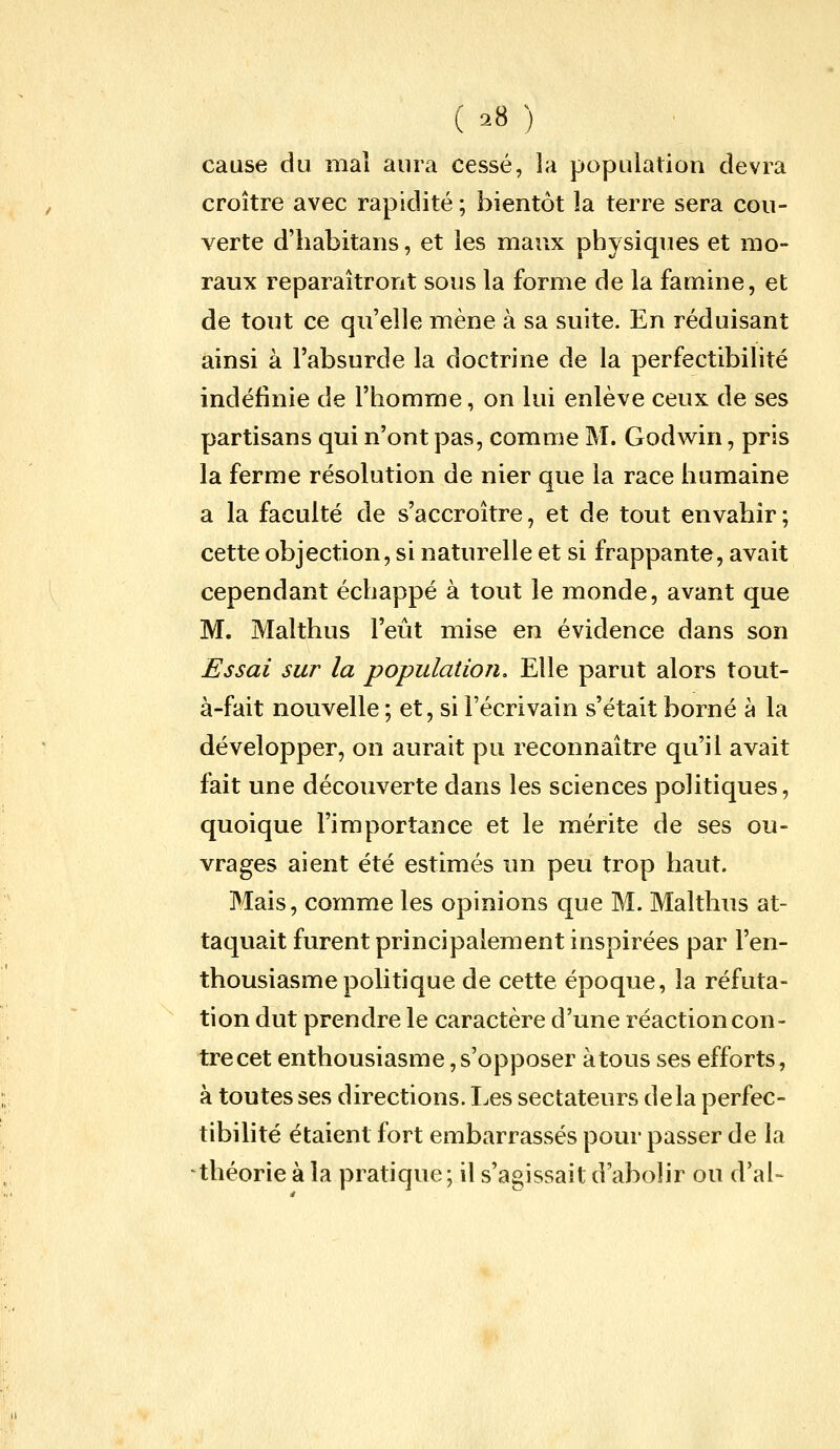 cause du mal aura cessé, la population devra croître avec rapidité ; bientôt la terre sera cou- verte d'habitans, et les maux physiques et mo- raux reparaîtront sous la forme de la famine, et de tout ce qu'elle mène à sa suite. En réduisant ainsi à l'absurde la doctrine de la perfectibilité indéfinie de l'homme, on lui enlève ceux de ses partisans qui n'ont pas, comme M. Godwin, pris la ferme résolution de nier que la race humaine a la faculté de s'accroître, et de tout envahir; cette objection, si naturelle et si frappante, avait cependant échappé à tout le monde, avant que M. Malthus l'eût mise en évidence dans son Essai sur la population. Elle parut alors tout- à-fait nouvelle ; et, si l'écrivain s'était borné à la développer, on aurait pu reconnaître qu'il avait fait une découverte dans les sciences politiques, quoique l'importance et le mérite de ses ou- vrages aient été estimés un peu trop haut. Mais, comme les opinions que M. Malthus at- taquait furent principalement inspirées par l'en- thousiasme politique de cette époque, la réfuta- tion dut prendre le caractère d'une réaction con- tre cet enthousiasme,s'opposer àtous ses efforts, à toutes ses directions. Les sectateurs delà perfec- tibilité étaient fort embarrassés pour passer de la théorie à la pratique; il s'agissait d'abolir ou d'al-
