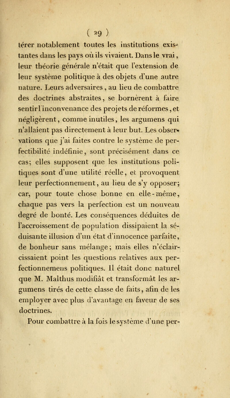 (^9) térer notablement toutes les institutions exis-^ tantes dans les pays où ils vivaient. Dans le vrai, leur théorie générale n'était que l'extension de leur système politique à des objets d'une autre nature. Leurs adversaires , au lieu de combattre des doctrines abstraites, se bornèrent à faire sentirl inconvenance des projets de réformes, et négligèrent, comme inutiles, les argumens qui n'allaient pas directement à leur but Les obser» valions que j'ai faites contre le système de per- fectibilité indéfinie, sont précisément dans ce cas; elles supposent que les institutions poli- tiques sont d'une utilité réelle, et provoquent leur perfectionnement, au lieu de s'y opposer; car, pour toute chose bonne en elle-même, chaque pas vers la perfection est un nouveau degré de bonté. Les conséquences déduites de l'accroissement de population dissipaient la sé- duisante illusion d'un état d'innocence parfaite, de bonheur sans mélange; mais elles n'éclair- cissaient point les questions relatives aux per- fectionnemens politiques. Il était donc naturel que M. Malthus modifiât et transformât les ar- gumens tirés de cette classe de faits, afin de les employer avec plus d'avantage en faveur de ses doctrines. Pour combattre à la fois le système d'une per-