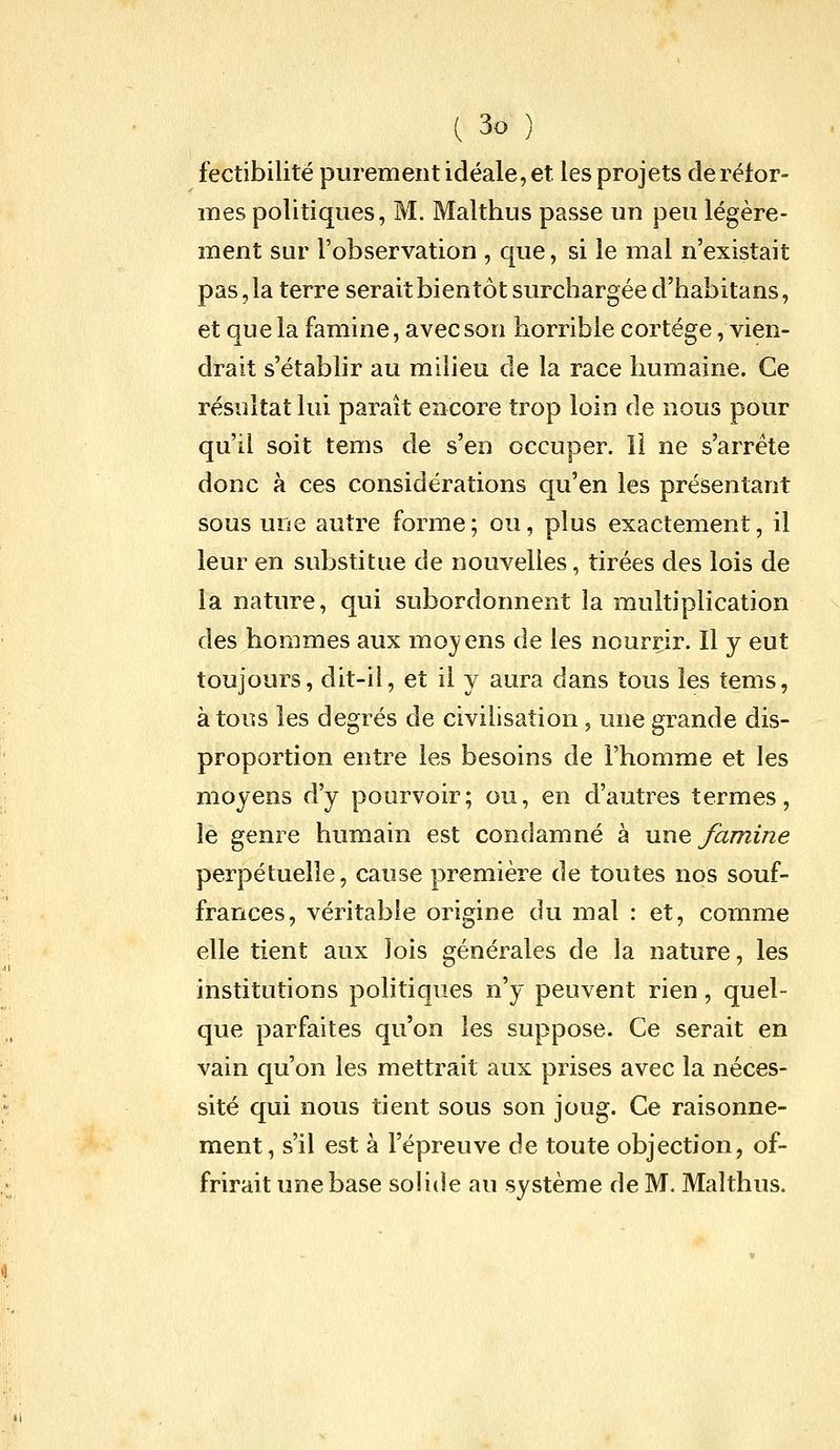 fectibilité purement idéale, et les projets de réfor- mes politiques, M. Malthus passe un peu légère- ment sur l'observation , que, si le mal n'existait pas, la terre serait bientôt surchargée d'habitans, et que la famine, avec son horrible cortège, vien- drait s'établir au milieu de la race humaine. Ce résultat lui paraît encore trop loin de nous pour qu'il soit tems de s'en occuper. Il ne s'arrête donc à ces considérations qu'en les présentant sous une autre forme ; ou, plus exactement, il leur en substitue de nouvelles, tirées des lois de la nature, qui subordonnent la multiplication des hommes aux mojens de les nourrir. Il y eut toujours, dit-il, et il y aura dans tous les tems, à tous les degrés de civilisation ^ une grande dis- proportion entre les besoins de l'homme et les moyens d'y pourvoir; ou, en d'autres termes, le genre humain est condamné à une famine perpétuelle, cause première de toutes nos souf- frances, véritable origine du mal : et, comme elle tient aux lois générales de la nature, les institutions politiques n'y peuvent rien, quel- que parfaites qu'on les suppose. Ce serait en vain qu'on les mettrait aux prises avec la néces- sité qui nous tient sous son joug. Ce raisonne- ment, s'il est à l'épreuve de toute objection, of- frirait une base soHde au système de M. Malthus.