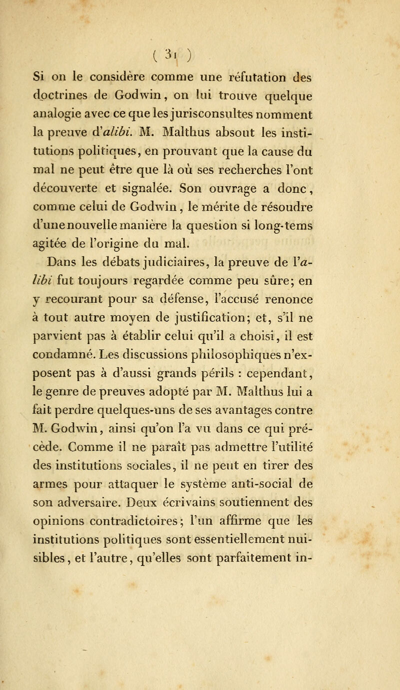 (3. ) Si on le considère comme une réfutation des doctrines de Godwin, on lui trouve quelque analogie avec ce que les jurisconsultes nomment la preuve à^alibi. M. Malthus absout les insti- tutions politiques, en prouvant que la cause du mal ne peut être que là où ses recherches Font découverte et signalée. Son ouvrage a donc, comme celui de Godwin, le mérite de résoudre d'une nouvelle manière la question si long-tems agitée de l'origine du mal. Dans les débats judiciaires, la preuve de Va- libi fut toujours regardée comme peu sûre; en y recourant pour sa défense, l'accusé renonce à tout autre moyen de justification; et, s'il ne parvient pas à établir celui qu'il a choisi, il est condamné. Les discussions philosophiques n'ex- posent pas à d'aussi grands périls : cependant, le genre de preuves adopté par M. Malthus lui a fait perdre quelques-uns de ses avantages contre M. Godv^in, ainsi qu'on l'a vu dans ce qui pré- cède. Comme il ne paraît pas admettre l'utilité des institutions sociales, il ne peut en tirer des armes pour attaquer le système anti-social de son adversaire. Deux écrivains soutiennent des opinions contradictoires; l'un affirme que les institutions politiques sont essentiellement nui- sibles, et l'autre, qu'elles sont parfaitement in-