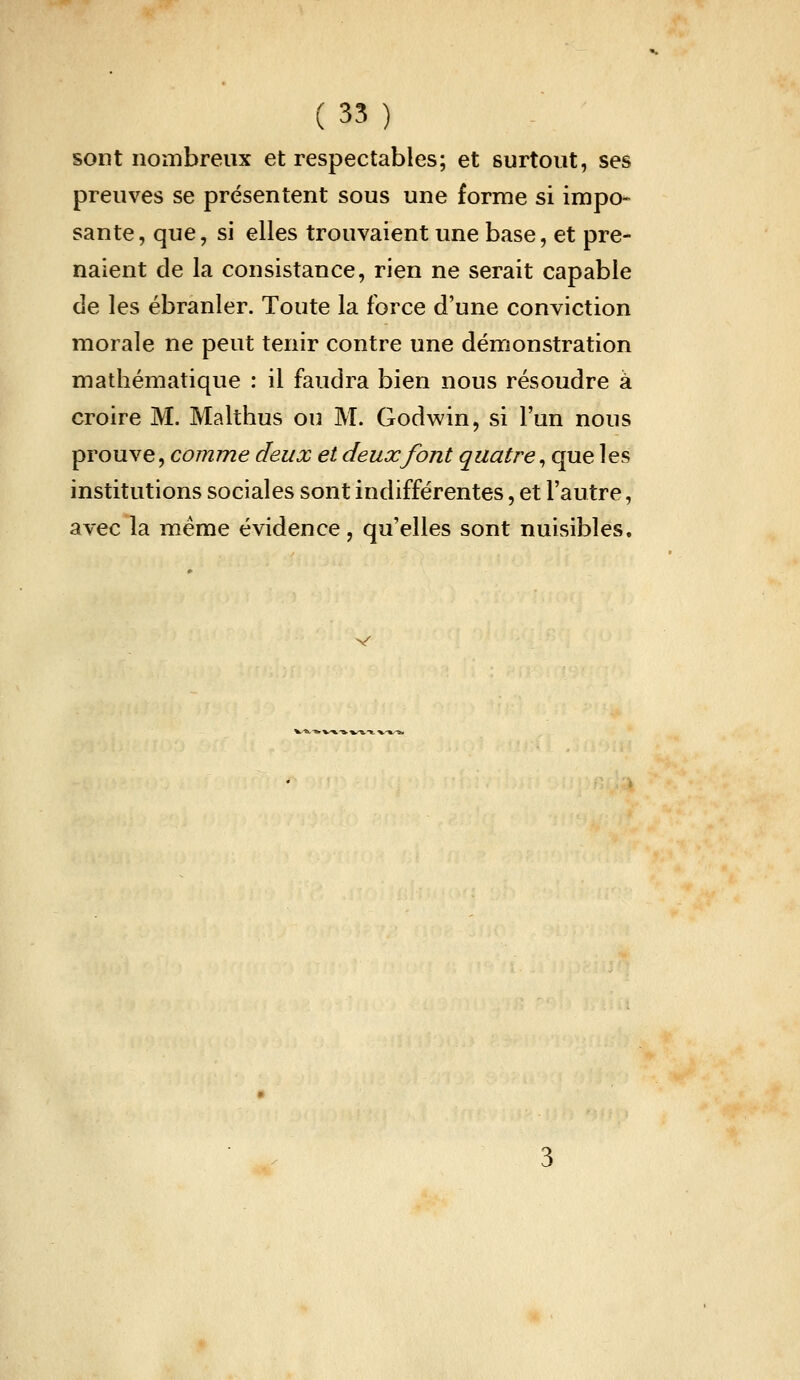 sont nombreux et respectables; et surtout, ses preuves se présentent sous une forme si impo- sante, que, si elles trouvaient une base, et pre- naient de la consistance, rien ne serait capable de les ébranler. Toute la force d'une conviction morale ne peut tenir contre une démonstration mathématique : il faudra bien nous résoudre à croire M. Malthus ou M. Godwin, si l'un nous prouve, comme deux et deux font quatre^ que les institutions sociales sont indifférentes, et l'autre, avec la même évidence, qu'elles sont nuisibles.