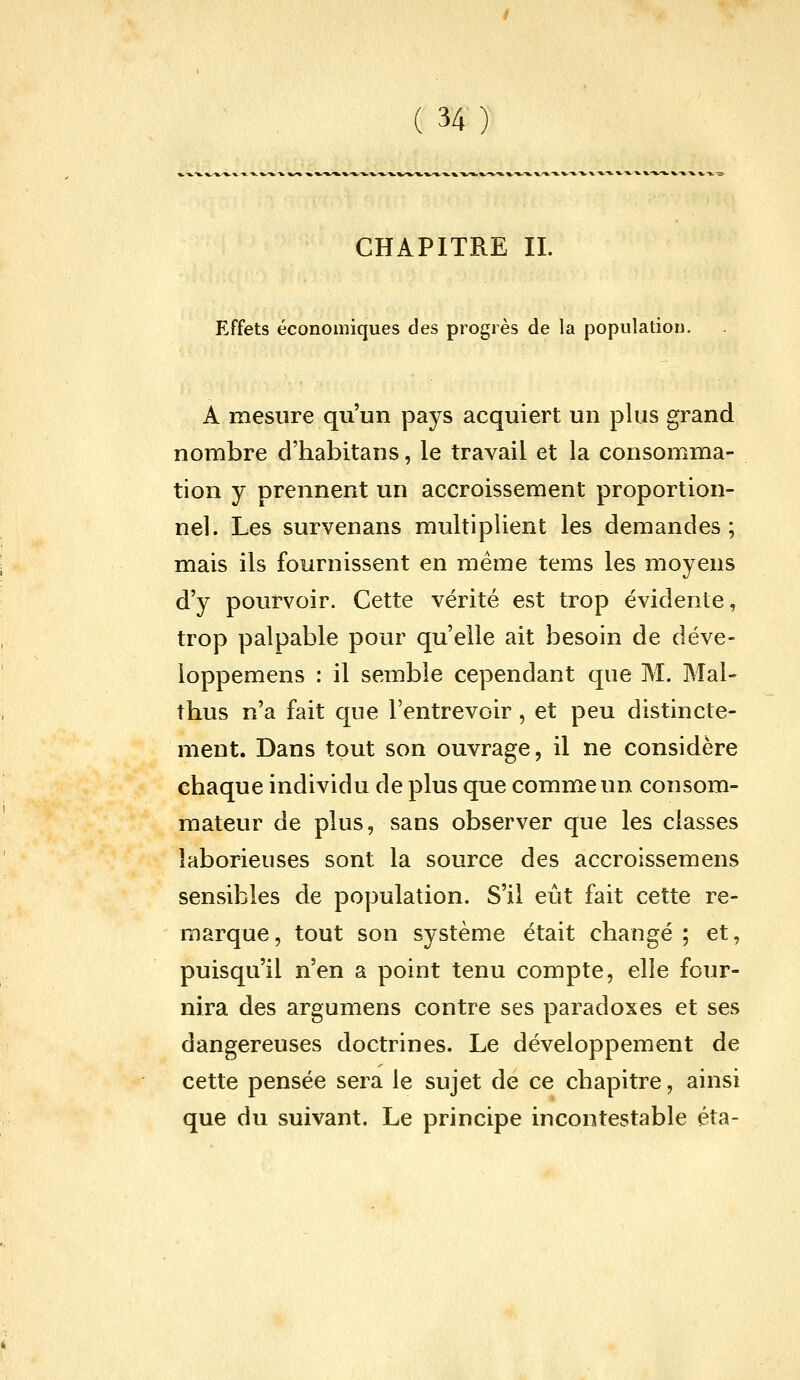 CHAPITRE II. Effets économiques des progrès de la population. A mesure qu'un pays acquiert un plus grand nombre d'habitans, le travail et la consomma- tion y prennent un accroissement proportion- nel. Les survenans multiplient les demandes; mais ils fournissent en même tems les moyens d'y pourvoir. Cette vérité est trop évidente, trop palpable pour qu'elle ait besoin de déve- loppemens : il semble cependant que M. Mal- thus n'a fait que l'entrevoir, et peu distincte- ment. Dans tout son ouvrage, il ne considère chaque individu de plus que comme un consom- mateur de plus, sans observer que les classes laborieuses sont la source des accroissemens sensibles de population. S'il eût fait cette re- marque, tout son système était changé; et, puisqu'il n'en a point tenu compte, elle four- nira des argumens contre ses paradoxes et ses dangereuses doctrines. Le développement de cette pensée sera le sujet de ce chapitre, ainsi que du suivant. Le principe incontestable éta-