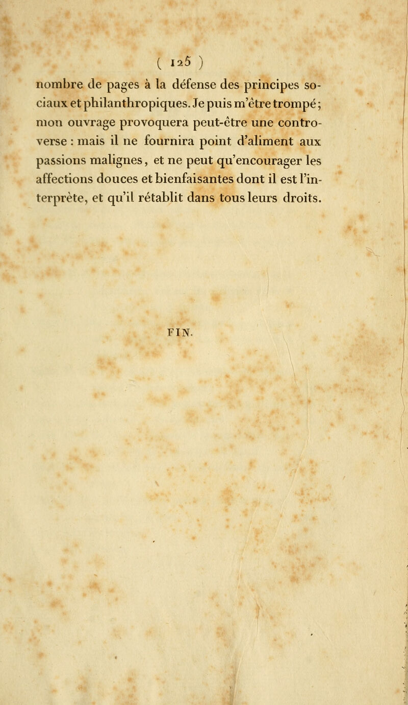 nombre de pages à la défense des principes so- ciaux et philanthropiques. Je puis m être trompé ; mon ouvrage provoquera peut-être une contro- verse : mais il ne fournira point d'aliment aux passions malignes, et ne peut qu'encourager les affections douces et bienfaisantes dont il est l'in- terprète, et qu'il rétablit dans tous leurs droits. FIN.