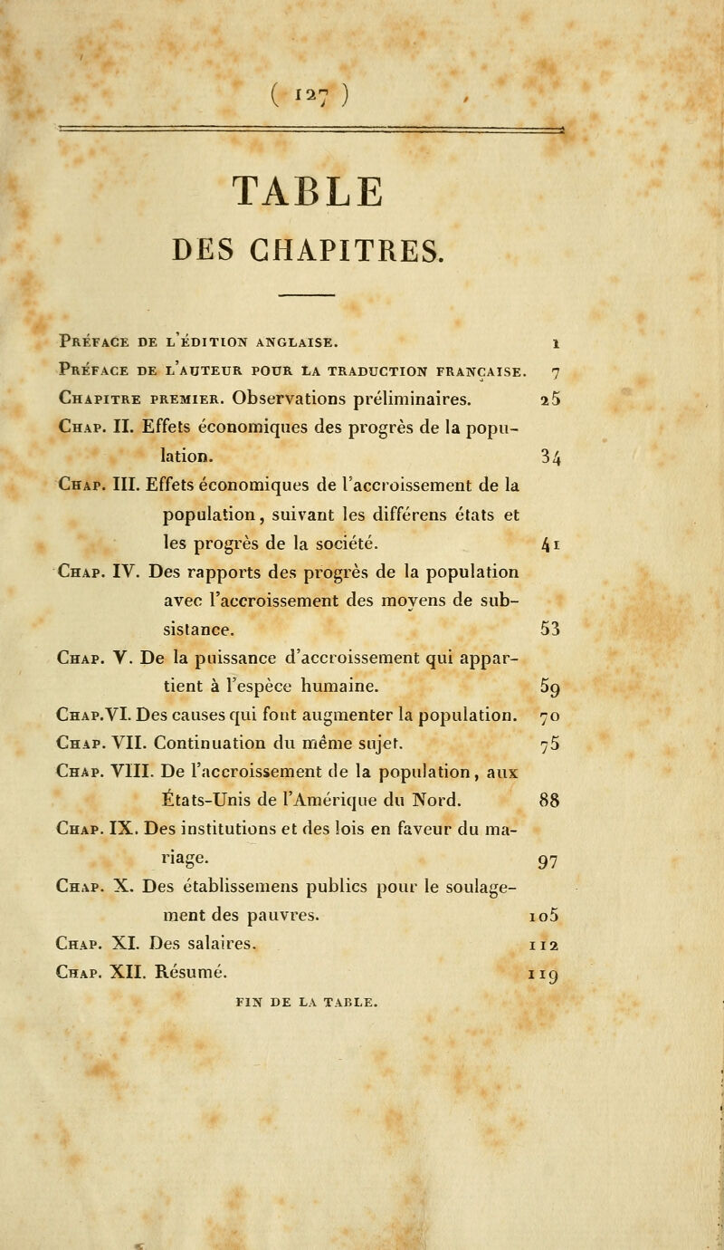 ( '2? ) TABLE DES CHAPITRES. Préface de l'édition anglaise. Préface de l'auteur pour la traduction française, Chapitre premier. Observations préliminaires. Chap. il Effets économiques des progrès de la popu- lation. Chap. IIL Effets économiques de l'accroissement de la population, suivant les différens états et les progrès de la société. Chap. IV. Des rapports des progrès de la population avec l'accroissement des moyens de sub- sistance. Chap. V. De la puissance d'accroissement qui appar- tient à l'espèce humaine. Chap.VL Des causes qui font augmenter la population. Chap. VIL Continuation du même sujet. Chap. VIIL De l'accroissement de la population, aux États-Unis de l'Amérique du Nord. Chap. IX. Des institutions et des lois en faveur du ma- riage. Chap. X. Des établissemens publics pour le soulage- ment des pauvres. Chap. XI. Des salaires. Chap. XII. Résumé. FIN de la table. 1 7 25 4i 53 59 70 75 97 io5 112 119