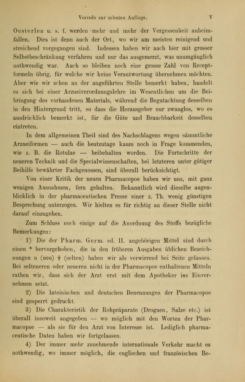 D' Oesterlen u. s. f. werden mehr und mehr der Vergessenheit anheim- fallen. Dies ist denn auch der Ort, wo wir am meisten reinigend und streichend vorgegangen sind. Indessen haben wir auch hier mit grosser Selbstbeschränkung verfahren und nur das ausgemerzt, was unumgänglich nothwendig war. Auch so bleiben noch eine grosse Zahl von Recept- formeln übrig, für welche wir keine Verantwortung übernehmen möchten. Aber wie wir schon an der angeführten Stelle bemerkt haben, handelt es sich bei einer Arzneiverordnungslehre im Wesentlichen um die Bei- bringung des vorhandenen Materials, während die Begutachtung desselben in den Hintergrund tritt, so dass die Herausgeber nur zwanglos, wo es ausdrücklich bemerkt ist, für die Güte und Brauchbarkeit desselben eintreten. In dem allgemeinen Theil sind des Nachschlagens wegen sämmtliche Arzneiformen — auch die heutzutage kaum noch in Frage kommenden, wie z. B. die Rotulae — beibehalten worden. Die Fortschritte der neueren Technik und die Specialwissenschaften, bei letzteren unter gütiger Beihilfe bewährter Fachgenossen, sind überall berücksichtigt. Von einer Kritik der neuen Pharmacopoe haben wir uns, mit ganz wenigen Ausnahmen, fern gehalten. Bekanntlich wird dieselbe augen- blicklich in der pharmaceutischen Presse einer z. Th. wenig günstigen Besprechung unterzogen. Wir hielten es für richtig an dieser Stelle nicht darauf einzugehen. Zum Schluss noch einige auf die Anordnung des Stoffs bezügliche Bemerkungen: 1) Die der Pharm. Germ. cd. II. angehörigen Mittel sind durch einen * hervorgehoben, die in den früheren Ausgaben üblichen Bezeich- nungen n (neu) f (selten) haben wir als verwirrend bei Seite gelassen. Bei selteneren oder neueren nicht in der Pharmacopoe enthaltenen Mitteln rathen wir, dass sich der Arzt erst mit dem Apotheker ins Einver- nehmen setzt. 2) Die lateinischen und deutschen Benennungen der Pharmacopoe sind gesperrt gedruckt. 3) Die Charakteristik der Rohpräparate (Droguen, Salze etc.) ist überall insoweit angegeben — wo möglich mit den Worten der Phar- macopoe — als sie für den Arzt von Interesse ist. Lediglich pharma- ceutische Daten haben wir fortgelassen. 4) Der immer mehr zunehmende internationale Verkehr macht es nothwendig, wo immer möglich, die englischen und französischen Be-