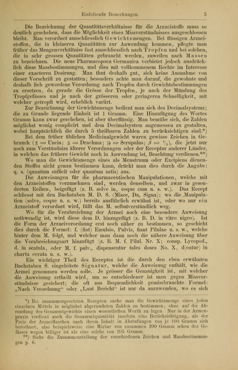 Die Bezeichnung der Quantitätsverhältnisse für die Arzneistoffe muss so deutlich geschehen, dass die Möglichkeit eines Missverständnisses ausgeschlossen bleibt. Man verordnet ausschliesslich Gewichts mengen. Bei flüssigen Arznei- stoffen, die in kleineren Quantitäten zur Anwendung kommen, pflegte man früher das Mengenverhältniss fast.ausschliesslich nach Tropfen und bei solchen, die in sehr grossen Quantitäten gebraucht werden, zuweilen nach Massen zu bezeichnen. Die neue Pharmacopoea Germanica verbietet jedoch ausdrück- lich diese Massbestimmungen, und dies mit vollkommenem Rechte im Interesse einer exaeteren Dosirung. Man thut deshalb gut, sich keine Ausnahme von dieser Vorschrift zu gestatten; besonders achte man darauf, die gewohnte und deshalb lieb gewordene Verordnung nach Tropfen durch Gewichtsbestimmungen zu ersetzen, da gerade die Grösse der Tropfen, je nach der Mündung des Tropfgefässes und je nach der grösseren oder geringeren Schnelligkeit, mit welcher getropft wird, erheblich variirt. Zur Bezeichnung der Gewichtsmenge bedient man sich des Decimalsystems; die zu Grunde liegende Einheit ist 1 Gramm. Eine Hinzufügung des Wortes Gramm kann zwar geschehen, ist aber überflüssig. Man bemühe sich, die Zahlen möglichst wenig complicirt und dem Decimalsystem angemessen zu gestalten, wobei hauptsächlich die durch 5 theilbaren Zahlen zu berücksichtigen sind.*) Bei dem früher üblichen Medicinalgewicht waren gewisse Zeichen in Ge- brauch (g = Uncia; 3 =Drachma; 9 = Scrupulus; ß = 72)> c^e jetzt nur noch zum Verständniss älterer Verordnungen oder der Receptur anderer Länder, in welchen das frühere Gewicht noch in Anwendung ist, Beachtung verdienen.**) Wo man die Gewichtsmenge eines als Menstruum oder Excipiens dienen- den Stoffes nicht genau bestimmen kann, drückt man dies durch die Angabe: q. s. (quantum suffleit oder quantum satis) aus. Die Anweisungen für die pharmaceutischen Manipulationen, welche mit den Arzneistoffen vorzunehmen sind, werden denselben, und zwar in geson- derten Reihen, beigefügt (z. B. solve in, coque cum u. s. w.). Das Recept schliesst mit den Buchstaben M. D. S. (Misce, Da, Signa); wo die .Manipula- tion (solve, coque u. s. w.) bereits ausführlich erwähnt ist, oder wo nur ein Arzneistoff verordnet wird, fällt das M. selbstverständlich weg. Wo für die Verabreichung der Arznei noch eine besondere Anweisung nothwendig ist, wird diese dem D. hinzugefügt (z. B. D. in vitro nigro). Ist die Form der Arzneiverordnung erst noch näher zu bestimmen, so geschieht dies durch die Formel: f. (fiat) Emulsio, Pulvis, fiant Pilulae u. s. w., welche hinter dem M. folgt, und welcher man dann noch die nähere Anweisung über die Verabreichungsart hinzufügt (z. B. M. f. Pilul. Nr. X; consp. Lycopod., d. in scatula, oder M. f. pulv., dispensentur tales doses No. X, d(entur) in Charta cerata u. s. w.). Ein wichtiger Theil des Receptes ist die durch den eben erwähnten Buchstaben S. eingeleitete Signatur, welche die Anweisung enthält, wie die Arznei genommen werden solle. Je grösser die Genauigkeit ist, mit welcher die Anweisung ertheilt wird, um so entschiedener ist man gegen Missver- ständnisse gesichert; die oft aus Bequemlichkeit gemissbrauchte Formel: ..Nach Verordnung oder „Laut Bericht1' ist nur da anzuwenden, wo es sich *) Bei zusammengesetzten ßecepten suche man dir licwichtsmcngc eines jeden einzelnen Mittels in möglichsl abgerundeten Zahlen zu bestimmen, ohne auf die Ab- rundung des Gesammtgewichts einen wesentlichen Werth zu Legen Nur in der Armen- praxis verdient auch die Gesammtquantität insofern eine Berücksichtigung, als der Preis «Irr Arzneiflaschen nach ihrem Inhalt in Abstufungen von je 100 Gramm sich berechnet, also beispielsweise eine Mixtur von zusammen 200 Gramm schon des Gc- fässes wegen billiger ist als eine solche von 205 Gramm. '*'*) Siehe die Zusammenstellung der verschiedenen Zeichen und Massbestiramun- gen p. 6.