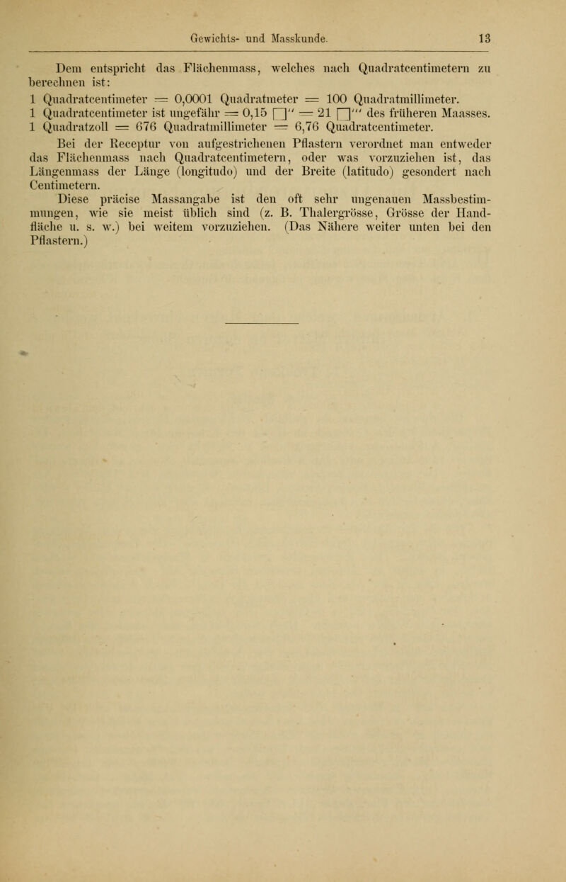 Dem entspricht das Flächenmass, welches nach Quadratcentimetern zu berechnen ist: 1 Quadratcentimeter = 0,0001 Quadratmeter = 100 Quadratmillimeter. 1 Quadratcentimeter ist ungefähr = 0,15 [] = 21 \^\' des früheren Maasses. 1 Quadratzoll = 676 Quadratmillimeter = 6,76 Quadratcentimeter. Bei der Receptur von aufgestrichenen Pflastern verordnet man entweder das Flächenmass nach Quadratcentimetern, oder was vorzuziehen ist, das Längenmass der Länge (longitudo) und der Breite (latitudo) gesondert nach Centimetern. Diese präcise Massangabe ist den oft sehr ungenauen Massbestim- mungen, wie sie meist üblich sind (z. B. Thalergrösse, Grösse der Hand- fläche u. s. w.) bei weitem vorzuziehen. (Das Nähere weiter unten bei den Pflastern.)