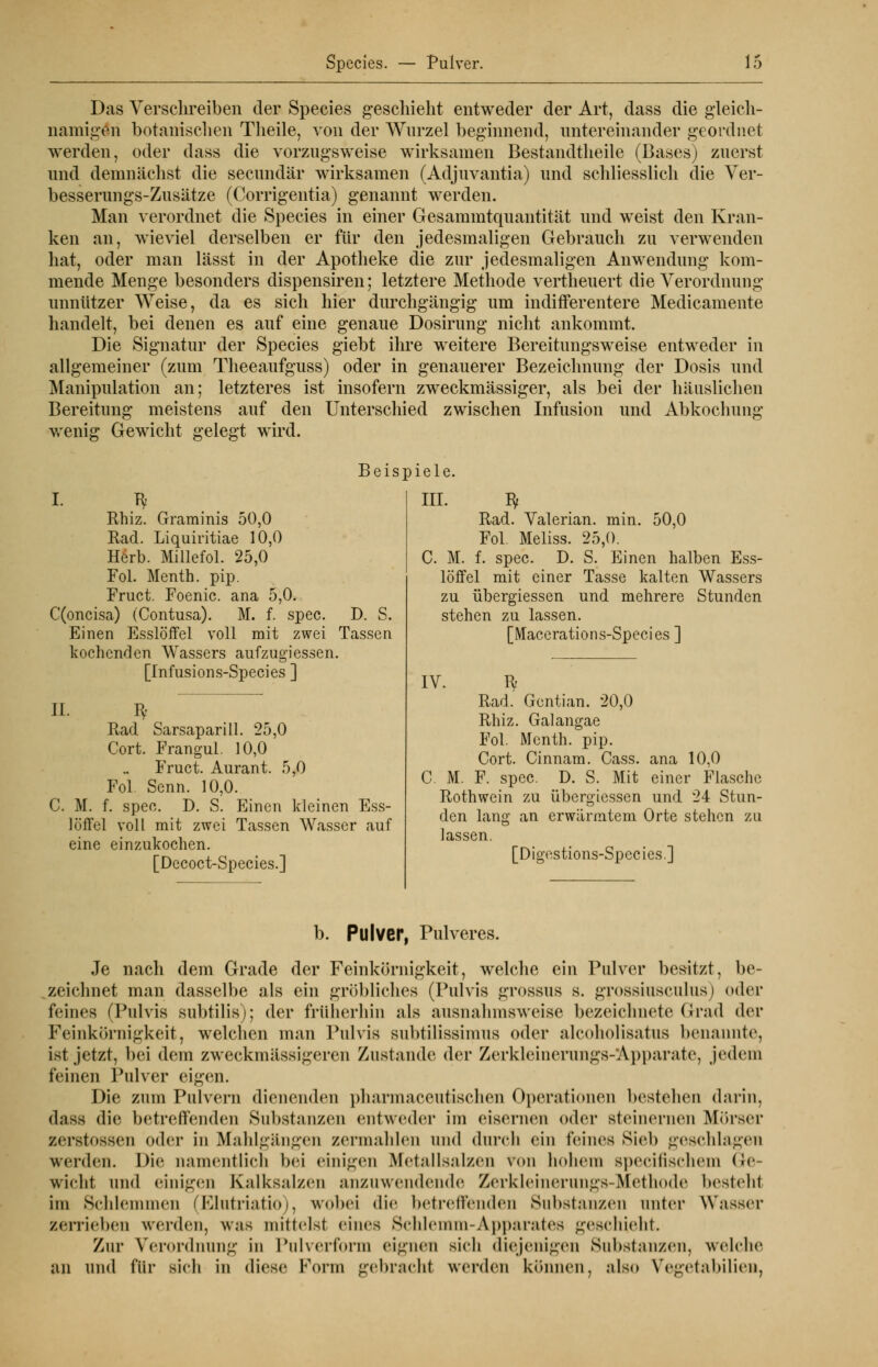 Das Verschreiben der Species geschieht entweder der Art, dass die gleich- namigen botanischen Tlieile, von der Wurzel beginnend, untereinander geordnet werden, oder dass die vorzugsweise wirksamen Bestandtheile (Bases) zuerst und demnächst die secundär wirksamen (Adjuvantia) und schliesslich die Ver- besserungs-Zusätze (Corrigentia) genannt werden. Man verordnet die Species in einer Gesammtquantität und weist den Kran- ken an, wieviel derselben er für den jedesmaligen Gebrauch zu verwenden hat, oder man lässt in der Apotheke die zur jedesmaligen Anwendung kom- mende Menge besonders dispensiren; letztere Methode vertheuert die Verordnung unnützer Weise, da es sich hier durchgängig um indifferentere Medicamente handelt, bei denen es auf eine genaue Dosirung nicht ankommt. Die Signatur der Species giebt ihre weitere Bereitungsweise entweder in allgemeiner (zum Theeaufguss) oder in genauerer Bezeichnung der Dosis und Manipulation an; letzteres ist insofern zweckmässiger, als bei der häuslichen Bereitung meistens auf den Unterschied zwischen Infusion und Abkochung wenig Gewicht gelegt wird. Beispiele. I. T^ Rhiz. Graminis 50,0 Rad. Liquiritiae 10,0 Herb. Millefol. 25,0 Fol. Menth, pip. Fruct. Foenic. ana 5,0. C(oncisa) (Contusa). M. f. spec. D. S. Einen Esslöffel voll mit zwei Tassen kochenden Wassers aufzugiessen. [Infusions-Species ] II. Iy Rad Sarsaparill. 25,0 Cort. Frangul. 10,0 Fruct. Aurant. 5,0 Fol Senn. 10,0. C. M. f. spec. D. S. Einen kleinen Ess- löffel voll mit zwei Tassen Wasser auf eine einzukochen. [Decoct-Species.] III. ty Rad. Valerian. min. 50,0 Fol. Meliss. 25,0. C. M. f. spec. D. S. Einen halben Ess- löffel mit einer Tasse kalten Wassers zu übergiessen und mehrere Stunden stehen zu lassen. [Macerations-Species ] IV. R Rad. Gentian. 20,0 Rhiz. Galangae Fol. Menth, pip. Cort. Cinnam. Cass. ana 10,0 C. M. F. spec. D. S. Mit einer Flasche Rothwein zu übergiessen und 24 Stun- den lang an erwärmtem Orte stehen zu lassen. [Digestions-Species.] b. Pulver, Pulveres. Je nach dem Grade der Feinkörnigkeit, welche ein Pulver besitzt, be- zeichnet man dasselbe als ein gröbliches (Pulvis grossus s. grossiusculus) oder feines (Pulvis subtüis); der früherhin als ausnahmsweise bezeichnete Grad der Feinkörnigkeit, welchen man Pulvis subtilissimus oder alcoholisatus benannte, ist jetzt, bei dem zweckmassigeren Zustande der Zerkleinerungs-Apparate, jedem leinen Pulver eigen. Die zum Pulvern dienenden pharinaccutischen Operationen bestehen darin, dass die betreffenden Substanzen entweder im eisernen oder steinernen Mörser zerstossen oder in Mahlgängen zermahlen und durch ein feines Siel» geschlagen werden. Die namentlich bei einigen Metallsalzen von hohem speeilisehem Ge- wicht und einigen Kalksalzen anzuwendende Zerkleinenings-Methodo besteht im Schlemmen (Elutriatio), wobei die betreffenden Substanzen unter Wasser zerrieben werden, was mittelst eines Sehlemm-Apparates geschieht. Zur Verordnung in Pulverform eignen sieh diejenigen Substanzen, welche an Und für sieh in diese Form gebrnelit werden können, also Yegetabilien,