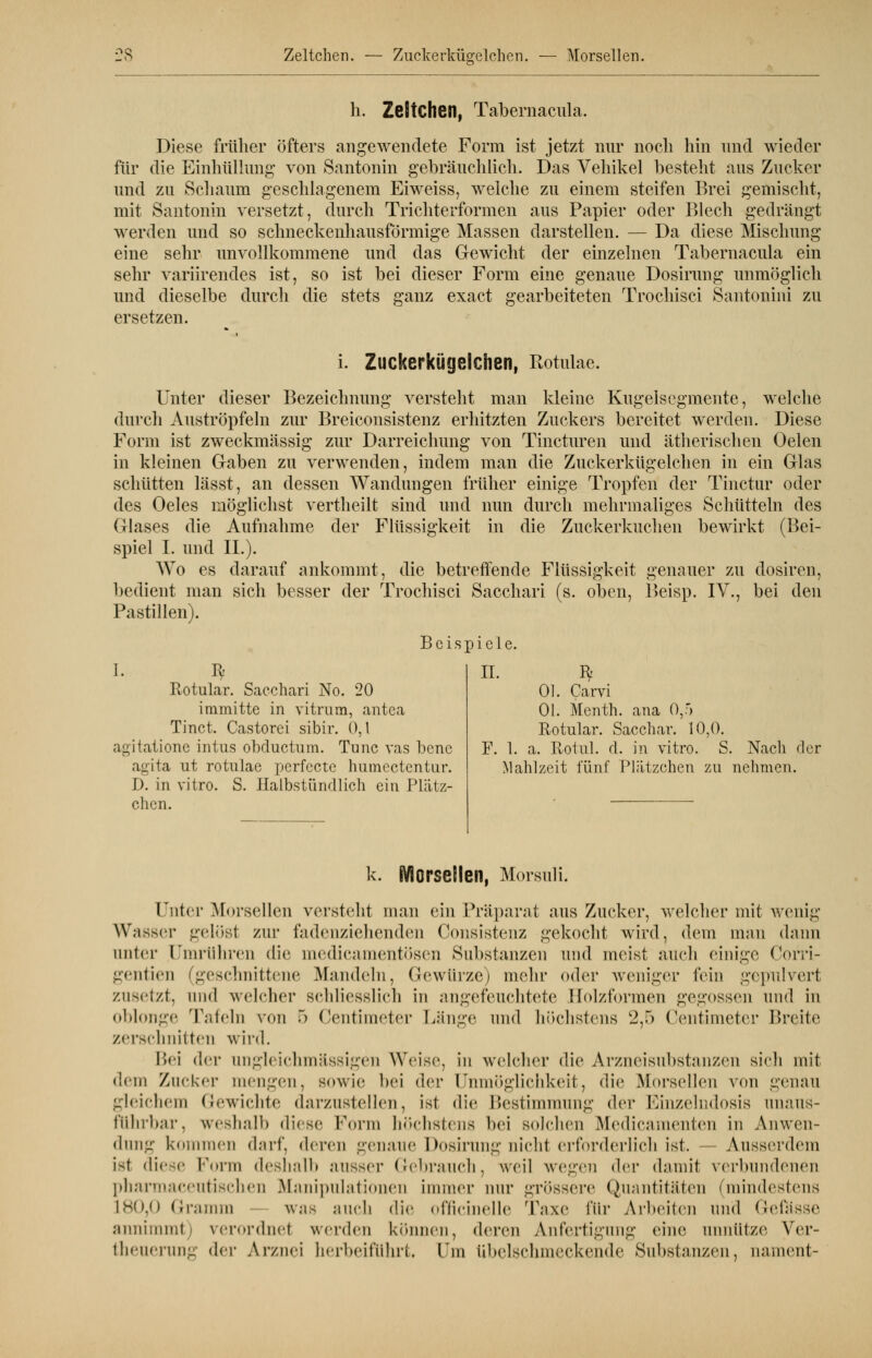 es Zeltchen. — Zuckerkügelchen. Morseil en. h. Zeltchen, Tabemacula. Diese früher öfters angewendete Form ist jetzt nur noch hin und wieder für die Einhüllung von Santonin gebräuchlich. Das Vehikel besteht aus Zucker und zu Schaum geschlagenem Eiweiss, welche zu einem steifen Brei gemischt, mit Santonin versetzt, durch Trichterformen aus Papier oder Blech gedrängt werden und so schneckenhausförmige Massen darstellen. — Da diese Mischung eine sehr unvollkommene und das Gewicht der einzelnen Tabemacula ein sehr variirendes ist, so ist bei dieser Form eine genaue Dosirung unmöglich und dieselbe ersetzen. durch die stets ganz exact gearbeiteten Trochisci Santonini zu i. Zuckerkügelchen, Rotulae. Unter dieser Bezeichnung versteht man kleine Kugelscgmcnte, welche durch Auströpfeln zur Breiconsistenz erhitzten Zuckers bereitet werden. Diese Form ist zweckmässig zur Darreichung von Tincturen und ätherischen Oelen in kleinen Graben zu verwenden, indem man die Zuckerkügelchen in ein Glas schütten lässt, an dessen Wandungen früher einige Tropfen der Tinctur oder des Oeles möglichst vertheilt sind und nun durch mehrmaliges Schütteln des Glases die Aufnahme der Flüssigkeit in die Zuckerkuchen bewirkt (Bei- spiel I. und IL). Wo es darauf ankommt, die betreffende Flüssigkeit genauer zu dosiren, bedient man sich besser der Trochisci Sacchari (s. oben, Beisp. IV., bei den Pastillen). Beispiele. I. Rotular. Sacchari No. 20 immitte in vitrum, antea Tinct. Castorei sibir. 0,1 agitatione intus ohductum. Tunc vas bcne agita ut rotulae perfecte humectentur. D. in vitro. S. Halbstündlich ein Plätz- chen. II. F. 1. Ol. Carvi Ol. Menth, ana 0,r> Rotular. Sacchar. 10,0. a. Rotul. d. in vitro. S. Nach der Mahlzeit fünf Plätzchen zu nehmen. k. Morsellen, Morsuli. Unter Morsellen versteht man ein Präparat aus Zucker, welcher mit wenig Wasser gelöst zur fadenziehenden Consistenz gekocht wird, dem man dann linier Umrühren die medicamentösen Substanzen und meist auch einige Corri- gentien (geschnittene Mandeln, Gewürze) mehr oder weniger fein gepulvert zusetzt, und welcher schliesslich in angefeuchtete Holzformen gegossen und in oblonge Tafeln von 5 Centimeter Länge und höchstens k2,ö Centimeter Breite zerschnitten wird. Bei der ungleichmässigen Weise, in welcher die Arzneisubstanzen sieh mit dem Zucker mengen, sowie bei der Unmöglichkeit, die Morsellen von genau gleichem Gewichte darzustellen, ist die Bestimmung der Einzelndosis unaus- führbar, weshalb diese Form höchstens bei Bolchen Medicamenten in Anwen- dung kommen darf, deren genaue Dosirung aichl erforderlich ist. Ausserdem ist diese Form deshalb ausser Gebrauch, weil wegen der damit verbundenen pharmaceutischen Manipulationen immer nur grössere Quantitäten (mindestens 180,0 Gramm was auch die officinelle Taxe für Arbeiten und Gefässe annimmt) verordnel werden können, deren Anfertigung eine unnütze Ver- theuerung iU-v Arznei herbeiführt. Um übelschmeckende Substanzen, nament-