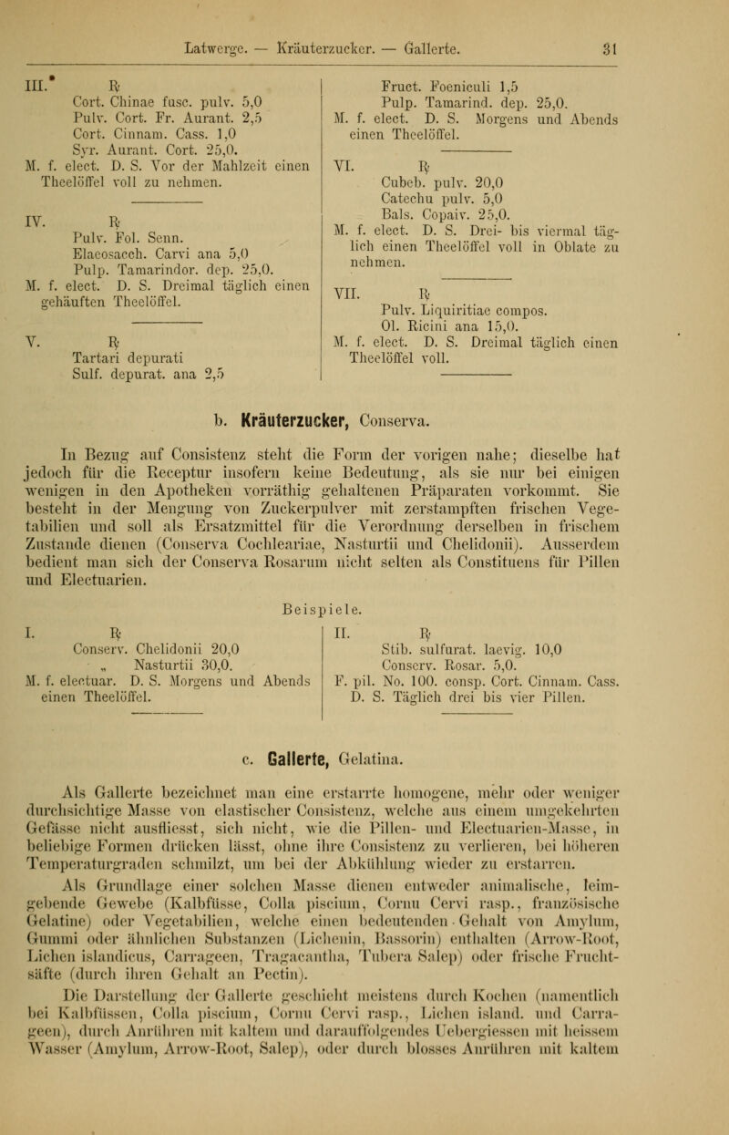 III. R Cort. Chinae fusc. pulv. 5,0 Pulv. Cort. Fr. Aurant. 2,5 Cort. Cinnam. Cass. 1,0 Syr. Aurant. Cort. 25,0. M. f. elect. D. S. Aror der Mahlzeit einen ThcelölTel voll zu nehmen. IV. R Pulv. Fol. Senn. Elaeosacch. Carvi ana 5,0 Pulp. Tamarindor. dep. 25,0. M. f. elect. D. S. Dreimal täglich einen gehäuften Theelöffel. V. ü- Tartari depurati Sulf. depurat. ana 2,5 Fruct. Foeniculi 1,5 Pulp. Tamarind. dep. 25,0. Bf. f. elect. D. S. Morgens und Abends einen Theelöffel. VI. K- Cubeb. pulv. 20,0 Catechu pulv. 5,0 Bals. Copaiv. 25,0. M. f. elect. D. S. Drei- bis viermal täg- lich einen Theelöffel voll in Oblate zu nehmen. VII. Iy Pulv. Liquiritiae compos. Ol. Ricini ana 15,0. M. f. elect. D. S. Dreimal täglich einen Theelöffel voll. b. Kräuterzucker, Conserva. In Bezug auf Consistenz steht die Form der vorigen nahe; dieselbe hat jedoch für die Receptur insofern keine Bedeutung, als sie nur bei einigen wenigen in den Apotheken vorräthig gehaltenen Präparaten vorkommt. Sie besteht in der Mengung von Zuckerpulver mit zerstampften frischen Vege- tabilien und soll als Ersatzmittel für die Verordnung derselben in frischem Zustande dienen (Conserva Cochleariae, Nasturtii und Chelidonii). Ausserdem bedient man sich der Conserva Rosarum nicht selten als Constituens für Pillen und Electuarien. Beispiele. I. I* Conserv. Chelidonii 20,0 Nasturtii 30,0. M. f. electuar. D. S. Morgens und Abends einen Theelöffel. II. fy Stib. sulfurat. laevig. 10,0 Conserv. Rosar. 5,0. F. pil. No. 100. consp. Cort. Cinnam. Cass. D. S. Täglich drei bis vier Pillen. c. Gallerte, Gelatina. Als Gallerte bezeichnet man eine erstarrte homogene, mehr oder weniger durchsichtige Masse von elastischer Consistenz, welche aus einem umgekehrten Gefässe nicht ausfliesst, sich nicht, wie die Pillen- und Electuarien-Masse, in beliebige Formen drücken liisst, ohne ihre Consistenz zu verlieren, bei höheren Temperaturgraden schmilzt, um bei der Abkühlung wieder zu erstarren. Als Grundlage einer solchen Masse dienen entweder animalische, leim- gebende Gewebe (KalbfÜsse, Colla piscium, Cornn Cervi ras])., französische Gelatine) oder Vegetabilien, welche einen bedeutenden• Gehalt von Amylum, Gummi oder ähnlichen Substanzen (Lichenin, Bassorin) enthalten (Arrow-Root, Liehen islandicus, Carrageen, Tragacantha, Tubera Salep) oder frische Frucht- säfte (durch ihren Gehalt an Poetin). Die Darstellung der Gallerte geschieht meistens durch Kochen (namentlich bei Kalbfüssen, Colla piscium, Cornu Cervi rasp., Liehen island. und Carra- geen), durch Anrühren mit kaltem und darauffolgendes Uebergiessen mit heissem Wasser (Amylum, Arrow-Root, Salep), oder durch blosses Anrühren mit kaltem