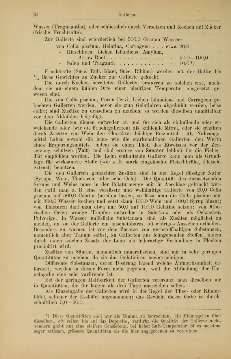 Wasser (Tragacantha), oder schliesslich durch Versetzen und Kochen mit Zucker (frische Fruchtsäfte). Zur Gallerte sind erforderlich bei 500,0 Gramm Wasser: von Colla piscium, Gelatina, Carrageen . . . etwa 20,0 - Hirschhorn, Liehen Islandicus, Amylum, Arrow-Root - 50,0—100,0 - Salep und Traganth - 10,0*). Fruchtsäfte (Succ. Rub. Idaei, Succ. Ribium) werden mit der Hälfte bis 3 4 ihres Gewichtes an Zucker zur Gallerte gekocht. Die durch Kochen bereiteten Gallerten erstarren zu solchen erst, nach- dem sie aü • einem kühlen Orte einer niedrigen Temperatur ausgesetzt ge- wesen sind. Die von Colla piscium, Cornu Cervi, Liehen Islandicus und Carrageen ge- kochten Gallerten werden, bevor sie zum Gelatiniren abgekühlt werden, heiss colirt; sind Zusätze zu denselben zu machen, so werden dieselben unmittelbar vor dem Abkühlen beigefügt. Die Gallerten dienen entweder an und für sich als einhüllende oder er- weichende oder (wie die Fruchtgallerten) als kühlende Mittel, oder sie erhalten durch Zusätze von Wein den Charakter leichter Reizmittel. Als Nahrungs- mittel haben sowohl die leim- wie die stärkehaltigen Gallerten den Wertli eines Ersparungsmittels, indem sie einen Theil des Eiweisses vor der Zer- setzimg schützen (Voit) und sind erstere von Senator lebhaft für die Fieber- diät empfohlen worden. Die Leim enthaltende Gallerte kann man als Grund- lage für wirksamere Stoffe (wie z. B. stark eingekochte Fleischbrühe, Fleisch- extract) benutzen. Die den Gallerten gemachten Zusätze sind in der Regel flüssiger Natur (Syrupe, Wein, Tincturen, ätherische Oele). Die Quantität des zuzusetzenden Syrups und Weins muss in der Colaturmenge mit in Anschlag gebracht wer- den (will man z. B. eine versüsste und weinhaltige Gallerte von 20,0 Colla piscium auf 500,0 Colatur bereiten lassen, so lässt man die Colla piscium nur mit 300,0 Wasser kochen und setzt dann 100,0 Wein und 100,0 Syrup hinzu); von Tincturen darf man etwa nur 50,0 auf 100,0 Gelatine setzen; von äthe- rischen Oelen wenige Tropfen entweder in Substanz oder als Oelzucker. Pulverige, in Wasser unlösliche Substanzen sind als Zusätze möglichst zu meiden, da sie der Gallerte ein unscheinbares, oft widriges Aussehen ertheilen. Besonders zu warnen ist vor dem Zusätze von gerbstoffhaltigen Substanzen, namentlich aber Tannin selbst, zu Gallerten aus leimgebenden Stoffen, indem durch einen solchen Zusatz der Leim als lederartige Verbindung in Flocken präeipitiri wird. Zusätze v<m Säuren, namentlich mineralischen, sind nur in sehr geringen Quantitäten zu machen, da sie das Gelatmiren beeinträchtigen. Differente Substanzen, deren Dosirung irgend welche Aufmerksamkeil er- fordert, werden in dieser Form nicht gegeben, weil die Abtheilung der Ein- zelngabe eine sein- variirende ist. Bei der geringen Baltbarkeil der Gallerten verordnet man dieselben nie in Quantitäten, die für Länger als drei Tage ausreichen sollen. Als Einzelngabe der Gallerten wird in der Kegel der Thee- oder Kinder- Löffel, seltener <\cv Esslöffel angenommen; das Gewicht dieser Gabe ist durch- schnittlich 5,0 20,0. Dil le Quantitäten sind nur als Minima zu betrachten, ein Hinausgehen über dieselben, of1 selbsl bis auf das Doppelte, verdirbt die Qualität der Gallerte nicht, Bondera giebt nur eine steifere Consistenz; bei hoher Duft-Temperatur ist es meistens ii- rathsam, grossen; Quantitäten als die hier angegebener zu verordnen.