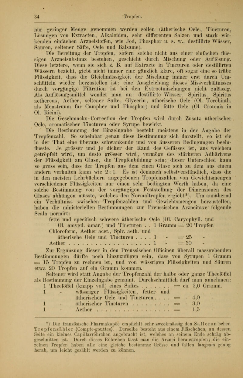 nur geringer Menge genommen werden sollen (ätherische Oele, Tincturen, Lösungen von Extracten, Alkaloiden, sehr differenten Salzen und stark wir- kenden einfachen Arzneistoffen, wie Jod, Phosphor u. s. w., destillirte Wässer, Säuren, seltener Säfte, Oele und Balsame). Die Bereitung der Tropfen, sofern solche nicht aus einer einfachen flüs- sigen Arzneisubstanz bestehen, geschieht durch Mischung oder Auflösung. Diese letztere, wenn sie sich z. B. auf Extracte in Tincturen oder destillirten Wässern bezieht, giebt nicht immer eine gänzlich klare, oft sogar eine so trübe Flüssigkeit, dass die Gleichmässigkeit der Mischung immer erst durch Um- schütteln wieder herzustellen ist; eine Ausgleichung dieses Missverhältnisses durch vorgängige Filtration ist bei den Extractmischungen nicht zulässig. Als Auflösim'gsmittel wendet man an: destillirte Wässer, Spiritus, Spiritus aethereus, Aether, seltener Säfte, Glycerin, ätherische Oele (Ol. Terebinth. als Menstruum für Campher und Phosphor) und fette Oele (Ol. Crotonis in Ol. Ricini). Die Geschmacks - Correction der Tropfen wird durch Zusatz ätherischer Oele, aromatischer Tincturen oder Syrupe bewirkt. Die Bestimmung der Eiuzelngabe besteht meistens in der Angabe der Tropfenzahl. So scheinbar genau diese Bestimmung sich darstellt, so ist sie in der Tliat eine überaus schwankende und von äusseren Bedingungen beein- flusste. Je grösser und je dicker der Rand des Gefässes ist, aus welchem getröpfelt wird, um desto grösser wird, vermöge des stärkeren Adhärirens der Flüssigkeit am Glase, die Tropfenbildung sein; dieser Unterschied kann so gross sein, dass der Tropfen aus dem einen Glase sich zu dem aus einem andern verhalten kann wie 2:1. Es ist demnach selbstverständlich, dass die in den meisten Lehrbüchern angegebenen Tropfenzahlen von Gewichtsmengen verschiedener Flüssigkeiten nur einen sehr bedingten Werth haben, da eine solche Bestimmung von der vorgängigen Feststellung der Dimensionen des Glases abhängen müsste, welches den Normaltropfen ergiebt*). Um annähernd ein Verhältniss zwischen Tropfenzahlen und Gewichtsmengen herzustellen, haben die ministeriellen Bestimmungen zur Preussischen Arzneitaxe folgende Scala normirt: fette und specifisch schwere ätherische Oele (Ol. Caryophyll. und Ol. amygd. amar.) und Tincturen . . 1 Gramm = k20 Tropfen Chloroform, Aether acet., Spir. aeth. und ätherische Oele und Tincturen .... 1 - — 25 Aether 1 - =50 Zur Ergänzung dieser in den Preussischen Officinen überall massgebenden Bestimmungen dürfte noch hinzuzufügen sein, dass von Syrapen 1 Gramm = 15 Tropfen zu rechnen ist, und von wässrigen Flüssigkeiten und Säuren etwa 20 Tropfen auf ein Gramm kommen. Seltener wird statt Angabe der Tropfenzahl der halbe oder ganze Theolöffel als Bestimmung der Einzelngabe genannt. Durchschnittlich darf man annehmen: 1 Theelöffel (knapp voll) eines Saftes — ca. 5,0 Gramm. 1 - wässriger Flüssigkeiten, fetter und ätherischer Oele und Tincturen. . . . = - 4,0 1 - ätherischer Tincturen = - 3,0 1 - Aether = - 1,5 *) Die französische Pharmakopoe empfiehlt sehr zweckmässig den Sal 1 eron'sehen Tropfenzähler (Compte-gouttes). Derselbe besteht aus einem Fläschchen, an dessen Seite ein kleines Capillarröhrchen angebracht ist, welches an seinem Ende schräg ab- geschnitten ist. Durch dieses Röhrchen Lässt man die Arznei beraustropfen; die ein- zelnen Tropfen haben alle eine gleiche bestimmte Grösse und lallen langsam genug berab, um leicht gezählt werden zu können.