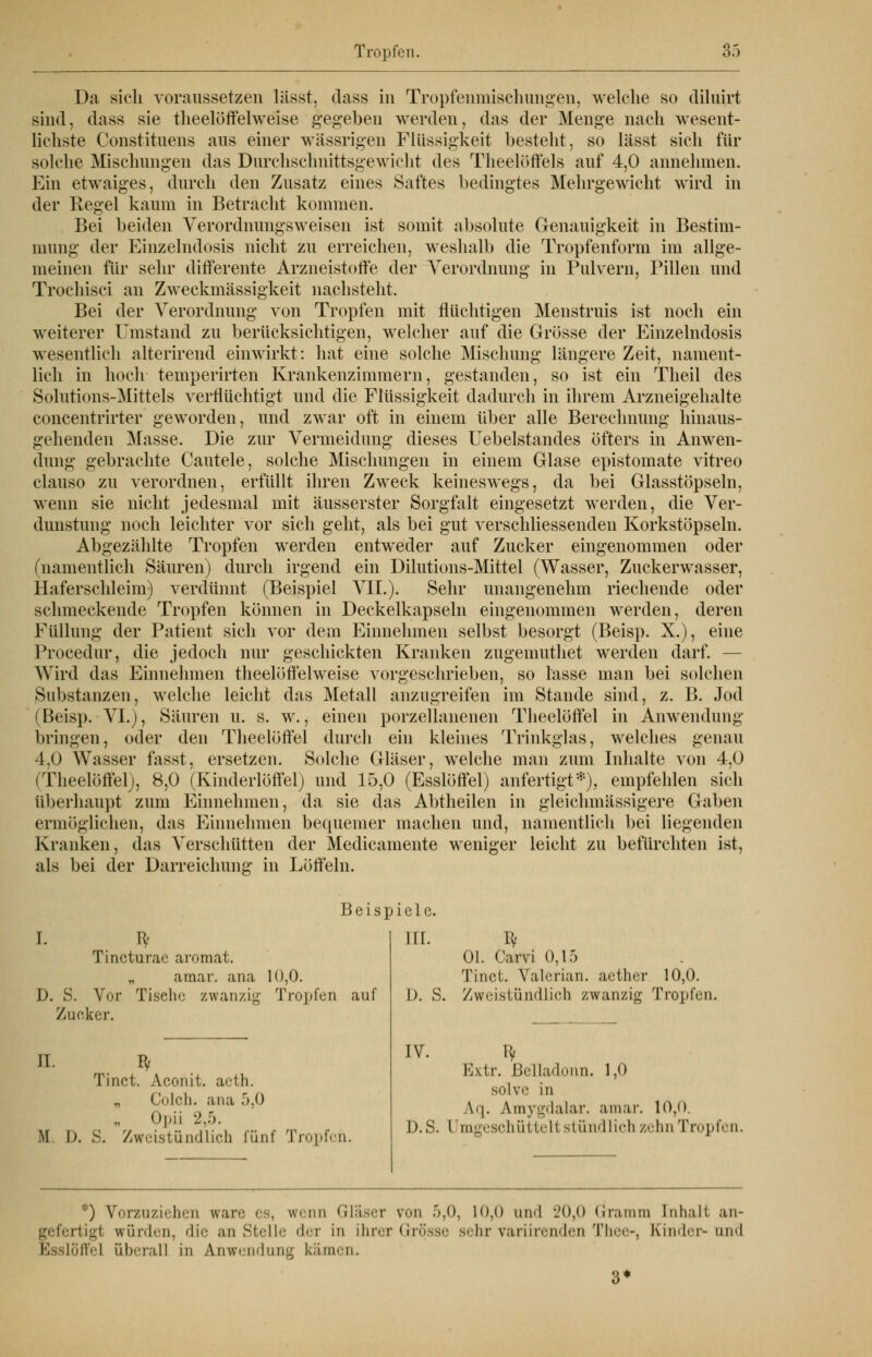 Da sich voraussetzen lässt, dass in Tropfenmischungen, welche so diluirt sind, dass sie theelöffelweise gegeben werden, das der Menge nach wesent- lichste Constituens aus einer wässrigen Flüssigkeit besteht, so lässt sich für solche Mischungen das Durchschnittsgewicht des Theelöffels auf 4,0 annehmen. Ein etwaiges, durch den Zusatz eines Saftes bedingtes Mehrgewicht wird in der Regel kaum in Betracht kommen. Bei beiden Verordnungsweisen ist somit absolute Genauigkeit in Bestim- mung der Einzelndosis nicht zu erreichen, weshalb die Tropfenform im allge- meinen für sehr differente Arzneistoffe der Verordnung in Pulvern, Pillen und Trochisci an Zweckmässigkeit nachsteht. Bei der Verordnung von Tropfen mit flüchtigen Menstruis ist noch ein weiterer Umstand zu berücksichtigen, welcher auf die Grösse der Einzelndosis wesentlich alterirend einwirkt: hat eine solche Mischung längere Zeit, nament- lich in hoch temperirten Krankenzimmern, gestanden, so ist ein Theil des Solutions-Mittels verflüchtigt und die Flüssigkeit dadurch in ihrem Arzneigehalte concentrirter geworden, und zwar oft in einem über alle Berechnung hinaus- gehenden Masse. Die zur Vermeidung dieses Uebelstandes öfters in Anwen- dung gebrachte Cautele, solche Mischungen in einem Glase epistomate vitreo clauso zu verordnen, erfüllt ihren Zweck keineswegs, da bei Glasstöpseln, wenn sie nicht jedesmal mit äusserster Sorgfalt eingesetzt werden, die Ver- noch leichter vor sich geht, als bei gut verschliessenden Korkstöpseln. dunstung Abgezählte Tropfen werden entweder auf Zucker oder (namentlich Säuren) durch irgend ein Dilutions-Mittel (Wasser, Zuckerwasser, Haferschleim) verdünnt (Beispiel VII.). Sehr unangenehm riechende oder schmeckende Tropfen können in Deckelkapseln eingenommen werden, deren Füllung der Patient sich vor dem Einnehmen selbst besorgt (Beisp. X.), eine Procedur, die jedoch nur geschickten Kranken zugemuthet werden darf. — Wird das Einnehmen theelöffelweise vorgeschrieben, so lasse man bei solchen Substanzen, welche leicht das Metall anzugreifen im Stande (Beisp. VI.), Säuren u. s. w., einen porzellanenen Theelöffel bringen, oder den Theelöffel durch ein kleines Trinkglas, 4,0 Wasser fasst, ersetzen. Solche Gläser, welche man zum Theelöffel), 8,0 (Kinderlöffel) und 15,0 (Esslöffel) anfertigt*), sind, z. B. Jod in Anwendung welches genau Inhalte von 4,0 empfehlen sich überhaupt zum Einnehmen, da sie das Abtheilen in gleichmässigere Gaben ermöglichen, das Einnehmen bequemer machen und, namentlich bei liegenden Kranken, das Verschütten der Medicamente als bei der Darreichung in Löffeln. weniger leicht zu befürchten ist, I. T* Tincturac aromat. amar. ana 10,0. D. S. Vor Tisehe zwanzig Tropfen auf Zucker. Beispiele. III. II. Bf Tinct. Aconit, aeth. „ Coleb, ana 5,0 Opii 2,5. M I). S. Zweistündlich fünf Tropfen. I* Ol. Carvi 0,15 Tinct. Valerian. aether 10,0. D. S. Zweistündlich zwanzig Tropfen. IV. ty Extr. Belladonn. 1,0 solve in \'|. A.mygdalar. amar. 10,0. D.S. I mgeschüttell stündlich zehn Tropfen. *) Vorzuziehen wäre es, wenn Gläser von 5,0, 10,0 and 20,0 Gramm Inhalt an- gefertigl würden, die anstelle der in ihrer Grösse sehr variirenden Thee-, Kinder-und Esslöffel überall in Anwendung kämen.