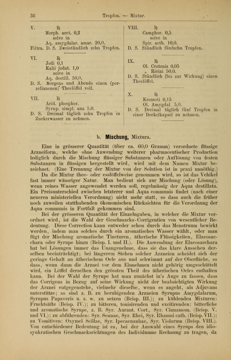 Morph, acet. 0,2 solve in Aq. amygdalar. amar. 20,0. Filtra. D. S. Zweistündlich zehn Tropfen. VI. D. S. Jodi 0,1 Kalii jodat. 1,0 solve in Aq. destill. 50,0. Morgens und Abends einen (por- zellanenen) Theelöffel voll. VII. ty Acid. phosphor. Syrup. simpl. ana 5,0. D. S. Dreimal täglich zehn Tropfen in Zuckerwasser zu nehmen. VIII. D. S. Camphor. 0,5 solve in Spir. aeth. 10,0. Stündlich fünfzehn Tropfen. IX. Bf Ol. Crotonis 0,05 „ Ricini 50,0. D. S. Stündlich (bis zur Wirkung) einen Theelöffel. X. Py Kreosoti 0,15 Ol. Amygdal. 5,0. D. S. Dreimal täglich fünf Tropfen in einer Deckelkapsel zu nehmen. b. Mischung, Mixtum. Eine in grösserer Quantität (über ca. 60,0 Gramm) verordnete flüssige Arzneiform, welche ohne Anwendung weiterer pharmaceutischer Produktion lediglich durch die Mischung flüssiger Substanzen oder Auflösung von festen Substanzen in flüssigen hergestellt wird, wird mit dem Namen Mixtur be- zeichnet. (Eine Trennung der Mixtur von der Solution ist in praxi unnöthig.) Da die Mixtur thee- oder esslöffelweise genommen wird, so ist das Vehikel fast immer wässriger Natur. Man bedient sich zur Mischung (oder Lösung), wenn reines Wasser angewendet werden soll, regelmässig der Aqua destillata. Ein Preisunterschied zwischen letzterer und Aqua communis findet (nach einer neueren ministeriellen Verordnung) nicht mehr statt, so dass auch die früher noch zuweilen statthabenden ökonomischen Rücksichten für die Verordnung der Aqua communis in Fortfall gekommen sind. Bei der grösseren Quantität der Einzelngaben, in welcher die Mixtur ver- ordnet wird, ist die Wahl der Geschmacks - Corrigentien von wesentlicher Be- deutung. Diese Correction kann entweder schon durch das Menstruum bewirkt werden, indem man solches durch ein aromatisches Wasser wählt, oder man fügt der Mischung aromatische Tincturen, ätherische Flüssigkeiten, Elaeosac- chara oder Syrupe hinzu (Beisp. I. und IL). Die Anwendung der Elaeosacchara li.*it bei Lösungen immer das Unangenehme, dass sie das klare Aussehen der- selben beeinträchtigt; bei Längerem Stehen solcher Arzneien scheidet sich der geringe Gehalt an ätherischem Oele aus und schwimmt auf der Oberfläche, so dass, wenn dann die Arznei vor dein Einnehmen nicht gehörig umgeschüttelt wird, ein Löffel derselben den grössten Theil des ätherischen Oeles enthalten kann. Bei der Wahl der Syrupe hat man zunächst in's Auge ZU lassen, dass <his Corrigens in Bezug auf seine Wirkung nicht der beabsichtigten Wirkung der Arznei entgegenstehe, vielmehr dieselbe, wenn es angeht, als Adjuvans unterstütze; so sind z. B. zu beruhigenden Arzneien Syrupus Amygdalarum, Syrupus Papaveris u. B. W. ZU setzen (Beisp. HI.); ZU kühlenden Mixturen: Fruchtsäfte (Beisp. IV.); zu bitteren, tonisirenden und excitirenden: bitterliche und aromatische Syrupe, z. I». Syr. Aurant. Cort., Syr. Cinnamom. (Beisp. V. und VI.); zu abführenden: Syr. Sennae, Syr. Rhei, Syr. Rhamni cath. i Beisp. VII.); zu Vomitiven: Oxymel Scillae, Syr. [pecacuanhae, Syr. Violarum (Beisp. VIII.). Von entschiedener Bedeutung ist es, bei der Auswahl eines Syrups den idio- s\ ^akratischen Geschmacksrichtungen des Individuums Rechnung zu tragen, da
