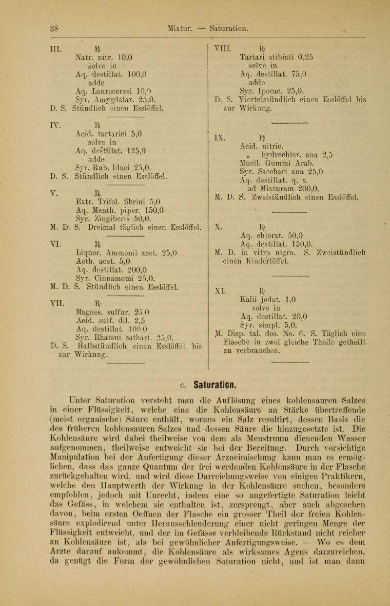 III. D. S. IV. Natr. nitr. 10,0 solve in Aq. destillat, 100,0 adde Aq. Laurocerasi 10,0 Syr. Amygdalar. 25,0. Stündlich einen Esslöffel. D. S. V. VI. Acid. tartarici 5,0 solve in Aq. destillat. 125,0 adde Syr. Rub. Idaei 25,0. Stündlich einen Esslöffel. I* Extr. Trifol. fibrini 5,0 Aq. Menth, piper. 150,0 Syr. Zingiberis 50,0. M. D. S. Dreimal täglich einen Esslöffel. I* Liquor. Ammonii acet. 25,0 Aeth. acet. 5,0 Aq. destillat. 200,0 Syr. Cinnamomi 25,0. M. D. S. Stündlich einen Esslöffel. VII. Bf Magnes. sulfur. 25 0 Acid. sulf. dil. 2,5 Aq. destillat. 100.0 Syr. Rhamni cathart. 25.0. D. S. Halbstündlich einen Esslöffel bis zur Wirkung. VIII. Iv Tartari stibiati 0,25 solve in Aq. destillat. 75,0 adde Syr. Ipecac. 25,0. D. S. Viertelstündlich einen Esslöffel bis zur Wirkung;. IX. Bf Acid. nitric. „ hydrochlor. ana 2,5 Mucil. Gummi Arab. Syr. Sacchari ana 25,0 Aq. destillat. q. s. ad Mixturam 200,0. M. D. S. Zweistündlich einen Esslöffel. X. R- Aq. chlorat. 50,0 Aq. destillat. 150,0. M. D. in vitro nigro. S. Zweistündlich einen Kindcrlöffel. XI. Bf Kalii jodat. 1,0 solve in Aq. destillat. 20,0 Syr. simpl. 5,0. JVI. Disp. tal. dos. No. 6. S. Täglich eine Flasche in zwei gleiche Theilc getheilt zu verbrauchen. c. Saturation. Unter Saturation verstellt man die Auflösung eines kohlensauren Salzes in einer Flüssigkeit, welche eine die Kohlensäure an Stärke übertreffende (meist organische) Säure enthält, woraus ein Salz resultirt, dessen Basis die des früheren kohlensauren Salzes und dessen Säure die hinzugesetzte ist. Die Kohlensäure wird dabei theilweise von dem als Menstruum dienenden Wasser aufgenommen, theilweise entweicht sie bei der Bereitung. Durch vorsichtige Manipulation bei der Anfertigung dieser Arzneimischung kann man es ermög- lichen, dass dns ganze Quantum der frei werdenden Kohlensäure in der Flasche zurückgehalten wird, und wird diese Darreichungsweise von einigen Praktikern, welche den Haupt werth der Wirkung in der Kohlensäure suchen, besonders empfohlen, jedoch mit Unrecht, indem eine so angefertigte Saturation leicht das Gefäss, in welchem sie enthalten ist, zersprengt, alter auch abgesehen davon, beim eisten Oellhen der Flasche ein grosser Theil der freien Kohlen- Säure explodirend anter Herausschleuderung einer nicht geringen Menge der Flüssigkeit entweicht, und (\w im Q-efässe verbleibende Rückstand nicht reicher an Kohlensäure ist, als bei gewöhnlicher Anfertigungsweise. — Wo es dem Arzte darauf ankommt, die Kohlensäure als wirksames Agens darzureichen, da genügt die Form der gewöhnlichen Saturation nicht, und ist man dann