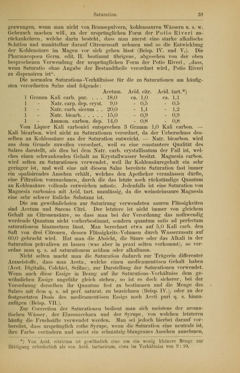 gezwungen, wenn man nicht von Brausepulvern, kohlensauren Wässern u. s. w. Gebrauch machen will, zu der ursprünglichen Form der Potio Riveri zu- rückzukehren, welche darin besteht, dass man zuerst eine- starke alkalische Solution und unmittelbar darauf Citronensaft nehmen und so die Entwicklung der Kohlensäure im Magen vor sich gehen lässt (Beisp. IV. und V.). Die Pharmacopoea Germ. edit. II. bestimmt übrigens, abgesehen von der oben besprochenen Verwendung der ursprünglichen Form der Potio Riveri, „dass, wenn Saturatio ohne Angabe der Bestandtheile verordnet wird, Potio Riveri zu dispensiren ist. Die normalen Saturations-Verhältnisse für die zu Saturationen am häufig- sten verordneten Salze sind folgende: Acetum. Acid. citr. Acid. tart.*) 1 Gramm Kali carb. pur. . . . 18,0 ca. 1,0 ca. 1,1 1 - Natr-. carp. dep. cryst. 9,0 - 0,5 - 0,5 1 - Natr. carb. siccum . . 20,0 - 1,1 - 1,2 1 Natr. bicarb 15,0 - 0,9 - 0,9 1 - Amnion, carbon. dep. 14,0 - 0,8 - 0,8 Vom Liquor Kali carbonici entsprechen 3 Gramm 1,0 Kali carbon. — Kali bicarbon. wird nicht zu Saturationen verordnet, da der Ueberschuss des- selben an Kohlensäure aus der Saturation entweicht. — Natr. bicarbon. wird aus dem Grunde zuweilen verordnet, weil es eine constantere Qualität des Salzes darstellt, als dies bei dem Natr. carb. crystallisatum der Fall ist, wel- ches einen schwankenden Gehalt an Krystallwasser besitzt. Magnesia carbon. wird selten zu Saturationen verwendet, weil ihr Kohlensäuregehalt ein sehr geringer ist, und weil eine mit diesem Salze bereitete Saturation fast immer ein opalisirendes Ansehen erhält, welches den Apotheker veranlassen dürfte, eine Filtration vorzunehmen, durch die das letzte noch rückständige Quantum an Kohlensäure vollends entweichen müsste. Jedenfalls ist eine Saturation von Magnesia carbonica mit Acid. tart. unzulässig, da die weinsteinsaure Magnesia eine sehr schwer lösliche Substanz ist. Die am gewöhnlichsten zur Saturirung verwendeten sauren Flüssigkeiten sind Acetum und Succus Citri. Der letztere ist nicht immer von gleichem Gehalt an Citronensäure, so dass man bei der Verordnung das nothwendig werdende Quantum nicht vorherbestimmt, sondern quantum satis ad perfectam saturationem hinzusetzen lässt. Man berechnet etwa auf 5,0 Kali carb. den Saft von drei Citronen, dessen Flüssigkeits-Volumen durch Wasserzusatz auf 60,0 gebracht wird. Hat man die Absicht, die Säure oder das Alkali in der Saturation prävaliren zu lassen (was aber in praxi selten vorkommt), so ver- ordne man q. s. ad saturationem acidam oder alkalinam. Nicht selten macht man die Saturation dadurch zur Trägerin differenter Arzneistoffe, dass man Aceta, welche einen medicamentösen Gehalt haben (Acet. Digitalis, Colchici, Scillae), zur Darstellung der Saturationen verwendet. Wenn auch diese Essige in Bezug auf ihr Saturations-Verhältniss dem ge- wöhnlichen Essige ungefähr gleich stehen, so ist es doch sicherer, bei der Verordnung derselben ihr Quantum fest zu bestimmen und die Menge deB Salzes mit dem q. s. ad perl*, saturat. zu bezeichnen (Beisp. IV.i. oder zu der festgesetzten Dosis des medicamentösen Essigs noch Aceti puri q. s. hinzu- zufügen (Beisp. VII.). Zur Correction der Saturationen bedient man sich meistens der aroma- tischen Wässer, der Klaeosaechara und der Syrupe. von welchen Letzteren häulig die Fruchsäfte verwendet werden. Man sei jedoch hierbei darauf vor- bereitet, dass ursprünglich rothe Syrupe, wenn die Saturation eine neutrale ist. ihre Farbe verändern und meisl ein schnlutzig-blaugraues Ansehen annehmen. *) Von Aci'l. citricum ist gewöhnlich eine um ein wenig kleinere Menge zur Sättigung erforderlich als von Acid. tartaricum, etwa im V'erhältnisa v<>n '.>; l().
