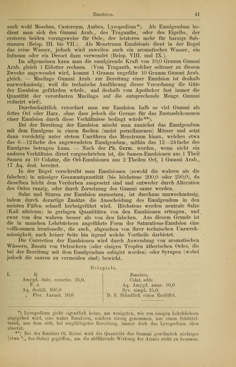 auch wohl Moschus, Castoreum, Ambra, Lycopodium*). Als Emulgeudum be- dient man sich des Gummi Arab., des Traganths, oder des Eigelbs, der ersteren beiden vorzugsweise für Oele, der letzteren mehr für harzige Sub- stanzen (Beisp. III. bis VIL). Als Menstrimm Emulsionis dient in der Regel das reine Wasser, jedoch wird zuweilen auch ein aromatisches Wasser, ein Infusum oder ein Decoct dazu verwendet (Beisp. VIII. und IX.). Im allgemeinen kann man die emulgirende Kraft von 10,0 Gramm Gummi Arab. gleich 1 Eidotter rechnen. (Vom Traganth, welcher seltener zu diesem Zwecke angewendet wird, kommt 1 Gramm ungefähr 10 Gramm Gummi Arab. gleich. — Mucilago Gummi Arab. zur Bereitung einer Emulsion ist deshalb unzweckmässig, weil die technische Ausführung dieser Verordnung die Güte der Emulsion gefährden würde, und deshalb vom Apotheker fast immer die Quantität der verordneten Mucilago auf die entsprechende Menge Gummi reducirt wird). Durchschnittlich verordnet man zur Emulsion halb so viel Gummi als fettes Oel oder Harz, ohne dass jedoch die Grenze für das Zustandekommen einer Emulsion durch diese Verhältnisse bedingt würde**). Bei der Bereitung der Emulsion mischt man zunächst das Emulgendum mit dem Emulgens in einem flachen (meist porzellanenen) Mörser und setzt dann vorsichtig unter stetem Umrühren das Menstruum hinzu, welches etwa das 6—12fache des angewendeten Emulgendum, mithin das 12—24fache des Emulgens betragen kann. — Nach der Ph. Germ, werden, wenn nicht ein anderes Verhältniss direct vorgeschrieben ist, die Samen-Emulsionen aus 1 Theil Samen zu 10 Colatur, die Oel-Emulsionen aus 2 Theilen Oel, 1 Gummi Arab., 17 Aq. dest. bereitet. In der Regel verschreibt man Emulsionen (sowohl die wahren als die falschen) in massiger Gesammtquantität (bis höchstens 200,0 oder 250,0), da dieselben leicht dem Verderben ausgesetzt sind und entweder durch Alteration des Oeles ranzig, oder durch Zersetzung des Gummi sauer werden. Salze und Säuren zur Emulsion zuzusetzen, ist durchaus unzweckmässig, indem durch derartige Zusätze die Ausscheidung des Emulgendum in den meisten Fällen schnell herbeigeführt wird. Höchstens werden neutrale Salze (Kali nitricum) in geringen Quantitäten von den Emulsionen ertragen, und zwar von den wahren besser als von den falschen. Aus diesem Grunde ist die in manchen Lehrbüchern angeführte Form der Saturations-Emulsion eine vollkommen irrationelle, die auch, abgesehen von ihrer technischen Unzweck- mässigkeit, nach keiner Seite hin irgend welche Vortheile darbietet. Die Correction der Emulsionen wird durch Anwendung von aromatischen Wässern, Zusatz von Oelzuckern (oder einigen Tropfen ätherischen Oeles, die bei der Bereitung mit dem Emulgendum subigirt werden) oder Syrupen (wobei jedoch die sauren zu vermeiden sind) bewirkt. Beispiele. 1. E* Amygd. dulc. excortic. 25,0. F. c. Aq. destill. 100,0 „ Flur. An ran f. 50,0 Emulsio, Colat. adde Aq. Amygd. amar. 10,0 Syr. simpl. 25,0. I». S. Stündlich einen Esslöffel. *) Lycopodium giebt eigentlich keine, am wenigsten, wir von einigen Lehrbüchern angegeben wird, eine wahre Emulsion, sondern streng genommen, nur ••inen Schüttel- trank, aus dem sich, bei sorgfältigster Bereitung, immer doch 'Ins Lycopodium oben absetzt. *''') Bei der Emulsio Ol. R-icini wird die Quantitäl des Gummi gewöhnlich niedriger (etwa ' , des Oeli riffen, am die abführende Wirkung der Arznei nicht zu hemmen.