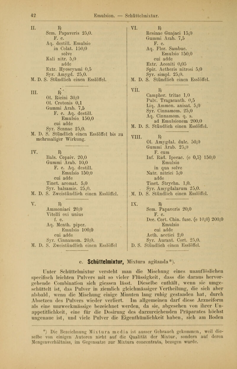II. M. D. III. Sem. Papaveris 25,0. F. c. Aq. destill. Emulsio in Colat. 150,0 solve Kali nitr. 5,0 adde Extr. Hyoscyami 0,5 Syr. Amygd. 25,0. S. Stündlich einen Esslöffel. M. D. Ol. Ricini 30,0 Ol. Crotonis 0,1 Gummi Arab. 7,5 F. c. Aq. destill. Emulsio 150,0 cui adde Syr. Sennae 25,0. S. Stündlich einen Esslöffel bis zu mehrmaliger Wirkung. IV. 3 Bals. Copaiv. 20,0 Gummi Arab. 10,0 F. c. Aq. destill. Emulsio 150,0 cui adde Tinct. aromat. 5,0 Syr. balsamic. 25,0. M. D. S. Zweistündlich einen Esslöffel. V. ty Ammoniaci 20,0 Vitelli ovi unius f. c. Aq. Menth, piper. Emulsio 100,0 cui adde Syr. Cinnamom. 20,0. M. D. S. Zweistündlich einen Esslöffel VI. M. D. VII. M. D. VIII. M. D. IX. D. S. Resinae Guajaci 15,0 Gummi Arab. 7,5 F. c. Aq. Flor. Sambuc. Emulsio 150,0 cui adde Extr. Aconiti 0,05 Spir. Aetheris nitrosi 5,0 Syr. simpl. 25,0. S. Stündlich einen Esslöffel. Camphor. tritae 1,0 Pulv. Tragacanth. 0,5 Liq. Ammon. anisat. 5,0 Syr. Cinnamom. 25,0 Aq. Cinnamom. q. s. ad Emulsionem 200,0 S. Stündlich einen Esslöffel. Ol. Amygdal. dulc. 50,0 Gummi Arab. 25,0 F. cum Inf. Rad. Ipecac. (e 0,5) 150,0 Emulsio in qua solve Natr. nitrici 5,0 adde Tinct. Strychn. 1,0. Syr. Amygdalarum 25,0. S. Stündlich einen Esslöffel. Sem. Papaveris 20,0 F. c. Dec. Cort. Chin. fusc. (e 10,0) 200,0 Emulsio cui aclde Aeth. acctici 2,0 Syr. Aurant. Cort. 25,0. Stündlich einen Esslöffel. e. Schüttelmixtur, Mixtum agitanda*). Unter Schüttelmixtur versteht man die Mischung eines unauflöslichen specifiscfa Leichten Pulvers mit so vieler Flüssigkeit, dass die daraus hervor- gehende Combination sich giessen lässt. Dieselbe enthält, wenn sie umge- schüttell ist, das Pulver in ziemlich gleichmässiger Vertheilung, die sich aber alsbald, wenn die Mischung einige Minuten lang ruhig gestanden hat, durch Ahset/.en des Pulvers wieder verliert. Im allgemeinen darf diese Arzneitonn ;ils eine anzweckmässige bezeichnet werden, da sie, abgesehen von ihrer Un- appetitlichkeit, eine für die Dosirung des darzureiphenden Präparates höchst ungenaue ist, und viele Pulver die Eigenthtimlichkeil haben, sich am Boden *) Die Bezeichnung Mixtura media is1 ausser Gebrauch gekommen, weil die- selbe von einigen Autoren nicht auf die Qualität der Mixtur, sondern auf deren tfengenverhältniss, im Gegensatze zur Mixtura concentrata, bezogen wurde.