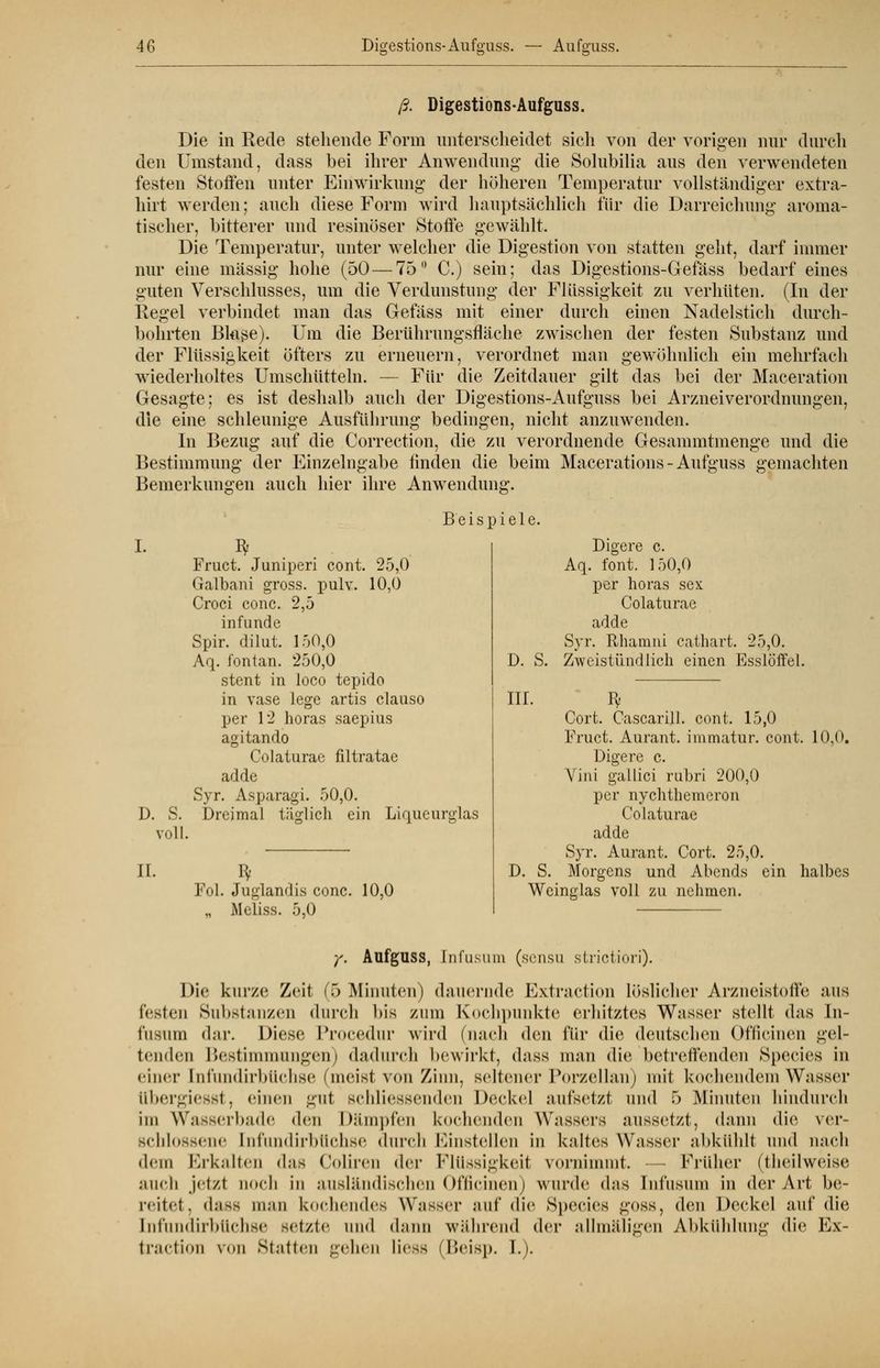 ß. Digestions-Aufguss. Die in Rede stehende Form unterscheidet sich von der vorigen nur durch den Umstand, dass bei ihrer Anwendung* die Solubilia aus den verwendeten festen Stoffen unter Einwirkung der höheren Temperatur vollständiger extra- hirt werden; auch diese Form wird hauptsächlich für die Darreichung aroma- tischer, bitterer und resinöser Stoffe gewählt. Die Temperatur, unter welcher die Digestion von statten geht, darf immer nur eine massig hohe (50 — 75° C.) sein; das Digestions-Gefäss bedarf eines guten Verschlusses, um die Verdunstung der Flüssigkeit zu verhüten. (In der Regel verbindet man das Gefäss mit einer durch einen Nadelstich durch- bohrten Bkise)- Um die Berührungsfläche zwischen der festen Substanz und der Flüssigkeit öfters zu erneuern, verordnet man gewöhnlich ein mehrfach wiederholtes Umschütteln. —- Für die Zeitdauer gilt das bei der Maceration Gesagte; es ist deshalb auch der Digestions-Aufguss bei Arzneiverordnungen, die eine schleunige Ausführung bedingen, nicht anzuwenden. In Bezug auf die Correction, die zu verordnende Gesammtmenge und die Bestimmung der Einzelngabe linden die beim Macerations- Aufguss gemachten Bemerkungen auch hier ihre Anwendung. Beispiele. I. I) S. voll. Iv Digere c. Fruct. Juniperi cont. 25,0 Aq. fönt. 150,0 Galbani gross, pulv. 10,0 per horas sex Croci conc. 2,5 Colaturae infunde adde Spir. dilut. 150,0 Syr. Rhamni cathart. 25,0. Aq. fontan. 250,0 D. S. Zweistündlich einen Esslöffel. stent in loco tepido in vase lege artis clauso III. Bf per 12 horas saepius Cort. Cascarill. cont. 15,0 agitando Fruct. Aurant. immatur. cont. Colaturae filtratae Digere c. adde Vini gallici rubri 200,0 Syr. x\sparagi. 50,0. per nychthemeron Dreimal täglich ein Liqucurglas Colaturae II. Bf Fol. Juglandis conc. „ Meliss. 5,0 10,0 10,0. adde Syr. Aurant. Cort. 25,0. D. S. Morgens und Abends ein halbes Weinglas voll zu nehmen. y. Aufguss, [nfusum (sensu strictiori). Die kurze Zeit (T) Minuten) dauernde Extraction Löslicher Arzneistoffe aus festen Substanzen durch bis zum Kochpunkte erhitztes Wasser stellt das In- i'usiim dar. Diese Procedur wird (nach (\vn für die deutschen Officinen gel- tenden Bestimmungen) dadurch bewirkt, dass man die betreffenden Species in einer [nfundirbttchse 'meist von Zinn, seltener Porzellan) mit kochendem Wasser libergiesst, einen gut Bchliessenden Deckel aufsetzt und 5 Minuten hindurch im Wasserbade den Dämpfen kochenden Wassers aussetzt, dann die ver- schlossene [nfundirbttchse durch Einstellen in kaltes Wasser abkühlt und mich dem Erkalten das Coliren der Flüssigkeit vornimmt. — Früher (theilweise auch jetzt noch in ausländischen Officinen) wurde dns [nfusum in der Art be- reitet, dass man kochendes \Y;is><t auf die Species goss, den Deckel auf die [nfundirbttchse setzte und dann während der allmäligen Abkühlung die Ex- traction von Statten gehen li<-ss (Beisp. 1.).