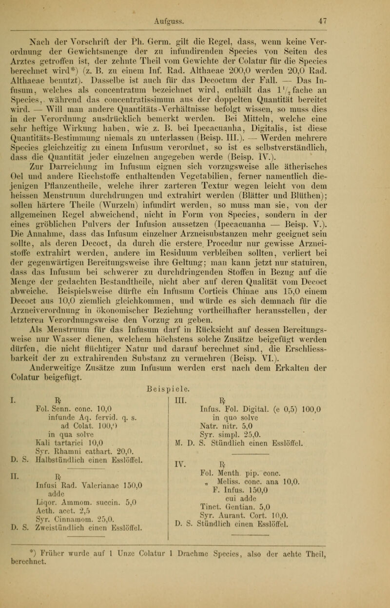 Nach der Vorschrift der Ph. Germ, gilt die Regel, dass, wenn keine Ver- ordnung: der Gewichtsmenge der zu infundirenden Species von Seiten des Arztes getroffen ist, der zehnte Theil vom Gewichte der Colatur für die Species berechnet wird*) (z. B. zu einem Inf. Rad. Althaeae 200,0 werden 20,0 Rad. Althaeae benutzt). Dasselbe ist auch für das Decoctum der Fall. — Das In- fusum, welches als concentratnm bezeichnet wird, enthält das l1/,fache an Species,. während das concentratissimum aus der doppelten Quantität bereitet wird. - - Will man andere Qnantitäts-Verhältnisse befolgt wissen, so muss dies in der Verordnung ausdrücklich bemerkt werden. Bei Mitteln, welche eine sehr heftige Wirkimg haben, wie z. B. bei Ipecacuanha, Digitalis, ist diese Quantitäts-Bestimmung niemals zu unterlassen (Beisp. III.). — Werden mehrere Species gleichzeitig zu einem Infusnm verordnet, so ist es selbstverständlich, dass die Quantität jeder einzelnen angegeben werde (Beisp. IV.). Zur Darreichung im Infusum eignen sich vorzugsweise alle ätherisches Oel und andere Riechstoffe enthaltenden Vegetabilien, ferner namentlich die- jenigen Pflanzentheile, welche ihrer zarteren Textur wegen leicht von dem heissen Menstruum durchdrungen und extrahirt werden (Blätter und Blüthen); sollen härtere Theile (Wurzeln) infundirt werden, so muss man sie, von der allgemeinen Regel abweichend, nicht in Form von Species, sondern in der eines gröblichen Pulvers der Infusion aussetzen (Ipecacuanha — Beisp. V.). Die Annahme, dass das Infusum einzelner Arzneisubstanzen mehr geeignet sein sollte, als deren Decoct, da durch andere die erstere. Procedur nur gewisse Arznei- Residuum verbleiben sollten, verliert bei stoffe extrahirt werden, der gegenwärtigen Bereitungsweise ihre Geltung; man kann jetzt nur statuiren, dass das Infusum bei schwerer zu durchdringenden Stoffen in Bezug auf die Menge der gedachten Bestandtheile, nicht aber auf deren Qualität vom Decoct abweiche. Beispielsweise dürfte ein Infusum Corticis Chinae aus 15,0 einem Decoct aus 10,0 ziemlich gleichkommen, und würde es sich demnach für die Arzneiverordnung in ökonomischer Beziehung vorteilhafter herausstellen, der letzteren Verordnungsweise den Vorzug zu geben. Als Menstruum für das Infusum darf in Rücksicht auf dessen Bereitungs- weise nur Wasser dienen, welchem höchstens solche Zusätze beigefügt werden dürfen, die nicht flüchtiger Natur und darauf berechnet sind, die Erschliess- barkeit der zu extrahirenden Substanz zu vermehren (Beisp. VI.). Anderweitige Zusätze zum Infusum werden erst nach dem Erkalten der Colatur beigefügt. D. S. II. Fol. Senn. conc. 10,0 infunde Aq. fervid. <\. s. ad Colat. 100,') in qua solve Kali tartarici 10,0 Syr. Rhamni cathart. 20,0. Halbstündlich einen Esslöffel. Beispiele. III. I). S. Infusi Rad. Valerianae 150,0 adde Liqor. Ammom. succin. 5,0 Aeth. acet. 2,5 Syr. Cinnamom. 25,0. Zweistündlich einen Esslöffel. M. D. IV. Infus. Fol. Digital, (e 0,5) in quo solve Natr. nitr. 5,0 Syr. simpl. 25,0. S. Stündlich einen Esslöffel 100 0 I). S. Fol. Menth, pip. conc „ Meliss. conc. ana F. Infus. 150,0 0U1 adde Tinct. Gentian. 5,0 Syr. Aurant. Cort. 10,0 Stündlich einen EsslüfTcl 10,0. *) Früher wurde auf 1 Unze Colatur 1 Drachme Species, also der achte Theil, berechnet.