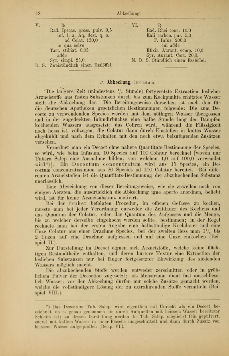 V. fy Rad. Ipecac. gross, pulv. 0,5 inf. 1. a. Aq. dest. q. s. ad Colat. 150,0 in qua solve Tart. stibiat. 0,05 adde Syr. simpl. 25,0. D. S. Zweistündlich einen Esslöffel. VI. ty Rad. Rhei conc. 10,0 Kali carbon. pur. 5,0 F. Infus. 200,0 cui adde Elixir. Aurant. comp. 10,0 Syr. Aurant. Cort. 20,0. M. D. S. Stündlich einen Esslöffel. d. AbkocLung, Decoctum. Die längere Zeit (mindestens Vi Stunde) fortgesetzte Extraction löslicher Arzneistoffe aus festen Substanzen durch bis zum Kochpunkte erhitztes Wasser stellt die Abkochung' dar. Die Bereitungsweise derselben ist nach den für die deutschen Apotheken gesetzlichen Bestimmungen folgende: Die zum De- cocte zu verwendenden Species werden mit dem nöthigen Wasser Übergossen und in der zugedeckten Infundirbüchse eine halbe Stunde lang den Dämpfen kochenden Wassers ausgesetzt; das Coliren wird, während die Flüssigkeit noch heiss ist, vollzogen, die Colatur dann durch Einstellen in kaltes Wasser abgekühlt und nach dem Erkalten mit den noch etwa beizufügenden Zusätzen versehen. Verordnet man ein Decoct ohne nähere Quantitäts-Bestimmung der Species, so wird, wie beim Infusum, 10 Species auf 100 Colatur berechnet [wovon nur Tubera Salep eine Ausnahme bilden, von welchen 1,0 auf 100,0 verwendet wird*)]. Ein Decoctum concentratum wird aus 15 Species, ein De- coctum concentratissimum aus 20 Species ad 100 Colatur bereitet. Bei diffe- renten Arzneistoffen ist die Quantitäts-Bestimmung der abzukochenden Substanz unerlässlich. Eine Abweichung von dieser Bereitungsweise, wie sie zuweilen noch von einigen Aerzten, die ausdrücklich die Abkochung igne aperto anordnen, beliebt wird, ist für keine Arzneisubstanz motivirt. Bei der früher befolgten Procedur, im offenen Gefässe zu kochen, inusste man bei jeder Verordnung entweder die Zeitdauer des Kochens und das Quantum der Colatur, oder das Quantum des Aufgusses und die Menge, bis zu welcher derselbe eingekocht werden sollte, bestimmen; in der Regel rechnete man bei der ersten Angabe eine halbstündige Kochdauer und eine (Uze Colatur aus einer Drachme Species, bei der zweiten liess man 1V2 bis 2 Unzen auf eine Drachme aufgiessen und auf eine Unze einkochen (Bei- spiel II.i. Zur Darstellung im Decoct eignen sich Arzneistoffe, welche keine flüch- tigen Bestandtheile enthalten, und deren härtere Textur eine Extraction der löslichen Substanzen nur bei länger fortgesetzter Einwirkung des siedenden Wassers möglich macht. Die abzukochenden Stoffe werden entweder zerschnitten oder in gröb- lichem Pulver der Decoction zugesetzt; als Menstruum dient last ausschliess- lich Wasser; \<>r der Abkochung dürfen nur solche Zusätze gemacht werden, welche die vollständigere Lösung der zu extrahirenden Stolle vermitteln (Bei- spiel VIII.i. *) |)as Decoctum Tub. Salep. wird eigentlich mit Unrecht als ein Decoct be- zeichnet, da es genau genommen ein durch Aufquellen mit heissem Wasser bereiteter Schleim ist; zu dessen Darstellung werden die Tub. Salep. möglichst fein gepulvert, zuerst mit kaltem Wasser in einer Flasche umgeschüttelt und dann durch Zusatz von heissem Wasser aufgequollen [Beisp. VI.).