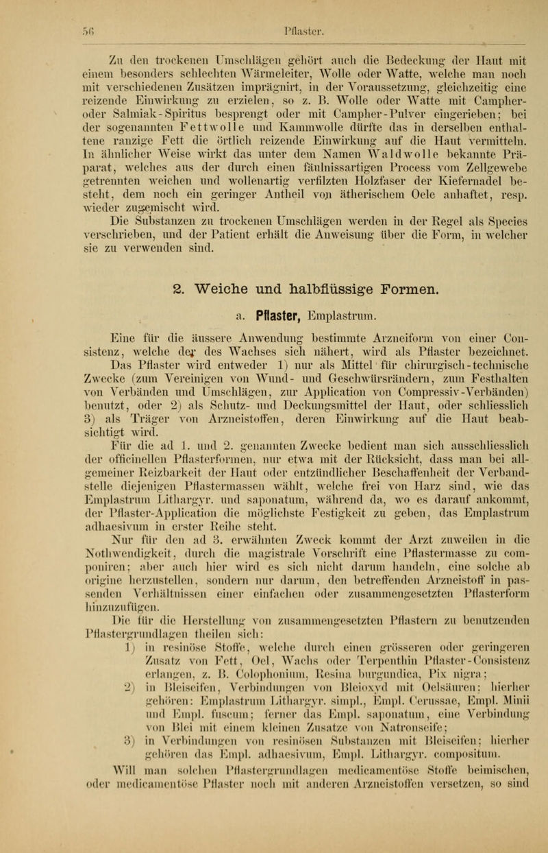 Zu den trockenen Umschlägen gehurt auch die Bedeckung der Kaut mit einem besonders schlechten Wärmeleiter, Wolle oder Watte, welche man noch mit verschiedenen Zusätzen imprägnirt, in der Voraussetzung, gleichzeitig eine reizende Einwirkung zu erzielen, so z. B. Wolle oder Watte mit Campher- oder Salmiak-Spiritus besprengt oder mit Campher-Pulver eingerieben; bei der sogenannten Fettwolle und Kammwolle dürfte das in derselben enthal- tene ranzige Fett die Örtlich reizende Einwirkung auf die Haut vermitteln. In ähnlicher Weise wirkt das unter dem Namen Wald wolle bekannte Prä- parat, welches aus der durch einen fäulnissartigen Process vom Zellgewebe getrennten weichen und wollenartig verfilzten Holzfaser der Kiefernadel be- steht, dem noch ein geringer Antheil von ätherischem Oele anhaftet, resp. wieder zugemischt wird. Die Substanzen zu trockenen Umschlägen werden in der Regel als Species verschrieben, und der Patient erhält die Anweisung über die Form, in welcher sie zu verwenden sind. 2. Weiche und halbfiüssige Formen. a. Pflaster, Emplastrum. Eine für die äussere Anwendung bestimmte Arzneiform von einer Con- sistenz, welche der des Wachses sich nähert, wird als Pflaster bezeichnet. Das Pflaster wird entweder 1) nur als Mittel für chirurgisch - technische Zwecke (zum Vereinigen von Wund- und Geschwürsrändern, zum Festhalten von Verbänden und Umschlägen, zur Application von Compressiv-Verbänden) benutzt, oder 2) als Schutz- und Deckungsmittel der Haut, oder schliesslich 3) als Träger von Arzneistoffen, deren Einwirkung auf die Haut beab- sichtigt wird. Für die ad 1. und 2. genannten Zwecke bedient man sich ausschliesslich der officinellcn Pflasterformen, nur etwa mit der Rücksicht, dass man bei all- gemeiner Reizbarkeit der Haut oder entzündlicher Beschaffenheit der Verband- steile diejenigen Pflastermassen wählt, welche frei von Harz sind, wie das Emplastrum Lithargyr. und saponatum, während da, wo es darauf ankommt, der Pfläster-Application die möglichste Festigkeit zu geben, das Emplastrum adhaesivum in erster Reihe steht. Nur für den ad 3. erwähnten Zweck kommt der Arzt zuweilen in die Notwendigkeit, durch die magistrale Vorschrift eine Plhisternmsse zu com- poniren; aber auch hier wird es sich nicht darum handeln, eine solche ab origine herzustellen, sondern mir darum, den betreffenden Arzneiston in pas- senden Verhältnissen einer einfachen oder zusammengesetzten Pflasterform hinzuzufügen. Die für die Herstellung von zusammengesetzten Pflastern zu benutzenden Pflastergrundlagen theilen sieh: 1i in resinöse Stoffe, welche durch einen grösseren oder geringeren Zusatz von Fett, Oel, Wuchs oder Terpenthin Pflaster - Consistenz erlangen, z. B. Colophonium, Resina burgundica, Fix nigra; •J i in Bleiseifen, Verbindungen von Bleioxyd mit Oelsäuren; hierher gehören: Emplastrum Lithargyr. simpl., Empl. Cerussae, Empl. Minii und Empl. fuscum; ferner das Empl. saponatum, eine Verbindung von Blei mit einem kleinen Zusätze von Natronseife; 3 in Verbindungen von resinösen Substanzen mit Bleiseifen; hierher gehören d;i> Empl. adhaesivum, Empl. Lithargyr. compositum. Will man solchen Pflastergrundlagen medicamentöse Stolle heimischen, oder medicamentöse Pflaster noch mit anderen Arzneistoffen versetzen, so sind