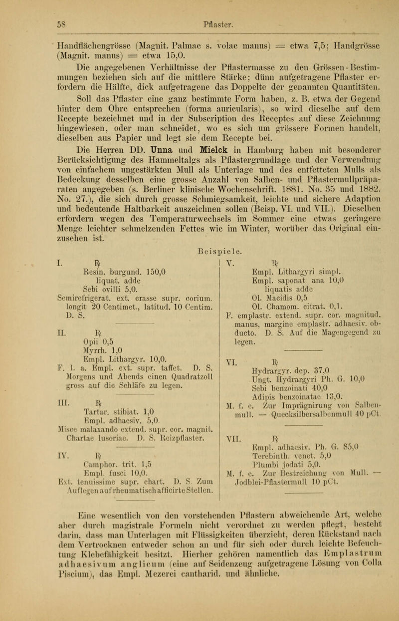 HandflächengrÖsse (Magnit. Palmae s. vorne manus) — etwa 7,5; HandgrÖsse (Magnit. manus) = etwa 15,0. Die angegebenen Verhältnisse der Pflastermasse zu den Grössen - Bestim- mungen beziehen sich auf die mittlere Stärke; dünn aufgetragene Pflaster er- fordern die Hälfte, dick aufgetragene das Doppelte der genannten Quantitäten. Soll das Pflaster eine ganz bestimmte Form haben, z. B. etwa der Gegend hinter dem Ohre entsprechen (forma auricularis), so wird dieselbe auf dem Eecepte bezeichnet und in der Subscription des Receptes auf diese Zeichnung hingewiesen, oder man schneidet, wo es sich um grössere Formen handelt, dieselben aus Papier und legt sie dem Recepte bei. Die Herren DD. Unna und Mielck in Hamburg haben mit besonderer Berücksichtigung des Hammeltalgs als Pflastergrundlage und der Verwendung von einfachem ungestärkten Mull als Unterlage und des entfetteten Mulls als Bedeckung desselben eine grosse Anzahl von Salben- und Pflastermullpräpa- raten angegeben (s. Berliner klinische Wochenschrift. 1881. No. 35 und 1882. No. 27.), die sich durch grosse Schmiegsamkeit, leichte und sichere Adaption und bedeutende Haltbarkeit auszeichnen sollen (Beisp. VI. und VII.). Dieselben erfordern wegen des Temperaturwechsels im Sommer eine etwas geringere Menge leichter schmelzenden Fettes wie im Winter, worüber das Original ein- zusehen ist. Beisp I. B, Resin. burgund. 150,0 liquat. adde Sebi ovilli 5,0. Semirefrigerat. ext. crasse supr. eorium. longit 20 Centimet., latitud. 10 Centim. D. S. IL F. I. 9 Opii 0,5 Myrrh. 1,0 Empl. Litbargvr. 10,0. a. Empl. ext. supr. taffet. D. S. Morgens und Abends einen Quadratzoll gross auf die Schläfe zu legen. III. Ef Tartar. stibiat. 1,0 Kmpl. adhaesiv. 5,0. Misce malaxando extend. supr. cor Chartae Lusoriae. 1). S. Reizpflaster. magnit. IV. K- Camphor. fcrit. 1.5 Empl fusci 10,0. Bxt. tenuissime supr. chart. I). S. Zum auflegen auf rheumatisch afficirte Stellen. iele. V. ty Empl. Lithargyri simpl. Empl. saponat ana 10,0 liquatis adde Ol. Macidis 0,5 Ol. Chamom. citrat. 0,1. F. emplastr. extend. supr. cor. magnitud. manus, margine emplastr. adhaesiv. ob- ducto. D. S. Auf die Magengegend zu legen. VI. ty Hydrargvr. dep. 37,0 Ungt. Hydrargyri Ph. G. 10,0 Sebi bcnzoinati 40,0 Adipis benzoinatae 13,0. M. f. (.'. Zur Imprägnirung von Salben- mull. — Quecksilbersalbenmull 40 pCt. VII. M. f. Rf 85.0 Empl. adhaesiv. Ph. (i. Terebinth. venet. 5,0 Plumbi jodati 5,0. e. Zur Bestreichung vod Mul Jodblei-Pflastermull 10 pCt. Eine wesentlich von den vorstehenden Pflastern abweichende Art, welche aber durch magistrale Formeln nicht verordne! zu worden pflegt, besteh! darin. d;iss man Unterlagen mii Flüssigkeiten überzieht, deren Rückstand nach d<in Vertrocknen entweder schon an und für sich oder durch Leichte Befeuch- tung Klebefahigkeil besitzt. Hierher gehören namentlich das Emplastrum adhaesivum anglicum eine auf Seidenzeng aufgetragene Lösung vonColla Piscium), das Empl. Mezerei cantharid. u\u\ ähnliche,