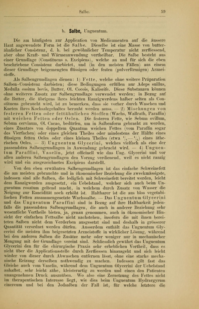 b. Salbe, Unguentum. Die am häufigsten zur Application von Medicamenten auf die äussere Haut angewendete Form ist die Salbe. Dieselbe ist eine Masse von butter- ähnlicher Consistenz, d. h. bei gewöhnlicher Temperatur nicht zerfliessend, aber ohne Kraft- und Wärmeanwendung vertheilbar. Die Salbe besteht aus einer Grundlage (Constituens s. Excipiens), welche an und für sich die eben beschriebene Consistenz darbietet, und (in den meisten Fällen) aus einem dieser Grundlage beigemengten flüssigen oder festen (pulverförmigen) Arznei- stoffe. Als Salbengrundlagen dienen: 1) Fette, welche ohne weitere Präparation Salben-Consistenz darbieten; diese Bedingungen erfüllen nur Adeps suillus, Medulla ossium bovis, Butter, Ol. Cocois, Kaliseife. Diese Substanzen können ohne weiteren Zusatz zur Salbengrundlage verwendet werden; in Bezug auf die Butter, die übrigens ihres leichten Ranzigwerdens halber selten als Con- stituens gebraucht wird, ist zu bemerken, dass sie vorher durch Waschen und Kneten ihres Kochsalzgehaltes beraubt werden muss. — 2) Mischungen von festeren Fetten oder fett ahn liehen Stoffen (Wachs, Wallrath, Paraffin) mit weichen Fetten oder Oelen. Die festeren Fette, wie Sebum ovillum, Sebum cervinum, Ol. Cacao, bedürfen, um in Salbenform gebracht zu werden, eines Zusatzes von doppeltem Quantum weichen Fettes (vom Paraffin sogar des Vierfachen) oder eines gleichen Theiles oder mindestens der Hälfte eines flüssigen fetten Oeles oder eines kleinen Theiles (etwa l/8—Ve) emes äthe- rischen Oeles. 3) Unguentum Glycerini, welches vielfach als eine der passendsten Salbengrundlagen in Anwendung gebracht wird. — 4) Unguen- tum Paraffini, Vaselin, jetzt officinell wie das Ung. Glycerini und vor allen anderen Salbengrundlagen den Vorzug verdienend, weil es nicht ranzig wird und ein ausgezeichnetes Excipiens darstellt. Von den eben erwähnten Salbengrundlagen ist das einfache Schweinefett die am meisten gebrauchte und in ökonomischer Beziehung die zweckmässigste, indessen sind alle Salben, die lediglich mit Schweinefett bereitet werden, leicht dem Ranzigwerden ausgesetzt, ein Uebelstand, welcher sich auch beim Un- guentum rosatum geltend macht, in welchem durch Zusatz von Wasser die Neigung zur Rancidität noch erhöht ist. Haltbarer ist die aus blos vegetabi- lischen Fetten zusammengesetzte Wachssalbe. — Das Unguentum Glycerini und das Unguentum Paraffini sind in Bezug auf ihre Haltbarkeit jeden- falls die passendsten Salbengrundlagen, die auch in anderer Beziehung sehr wesentliche Vortheile bieten, ja, genau genommen, auch in ökonomischer Hin- sicht der einfachen Fettsalbe nicht nachstehen, insofern die mit ihnen berei- teten Salben nicht dem Verderben ausgesetzt sind und deshalb in grösserer Quantität verordnet werden dürfen. Ausserdem enthält das Unguentum Gly- cerini die meisten ihm beigesetzten Arzneistoffe in wirklicher Lösung, während bei den anderen Salben die Zusätze mehr oder weniger nur in mechanischer Mengung mit der Grundlage vereint sind. Schliesslich gewährt das Unguentum Glycerini den für die chirurgische Praxis sehr erhebliehen Vortheil, dass es nicht Über die Applicationsstelle durch ZerhMessen hinausgeht und sieh leicht wieder von dieser durch Abwaschen entfernen lässt. ohne eine starke mecha- nische Reizung derselben nothwendlg zu machen. Indessen gilt fast das Gleiche auch vom Vaselin, während dem Unguentum Glycerini der Uebelstand anhaftet, sehr leicht zähe, kleisterartig zu werden und einen den Patienten unangenehmen Druck auszuüben. Wo ;ds.> eine Zersetzung des Fettes nicht im therapeutischen Interesse liegt, wie dies beim Unguentum Bydrargyrura cinereum und bei den Jodsalben der Fall ist, für welche letztere die