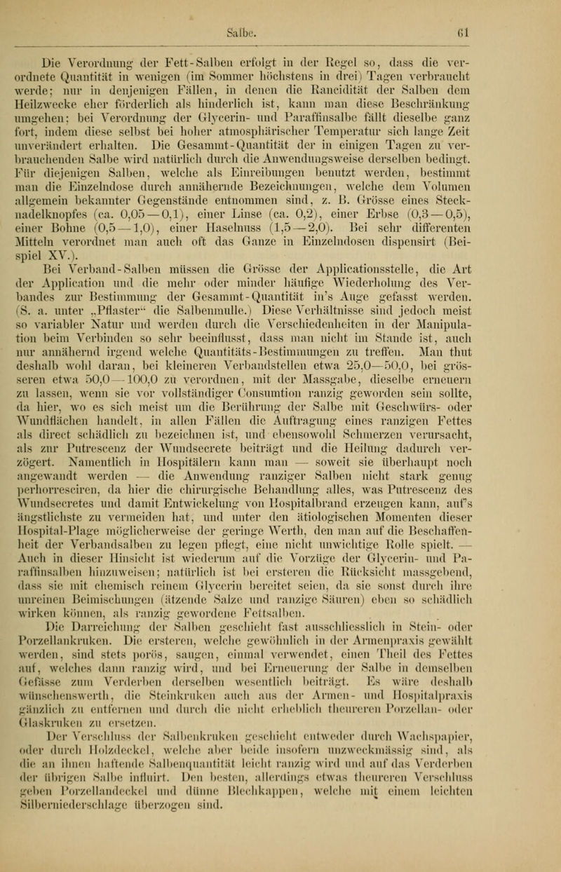 Die Verordnung der Fett-Salben erfolgt in der Kegel so, dass die ver- ordnete Quantität in wenigen (im Sommer höchstens in drei) Tagen verbraucht werde; nur in denjenigen Fällen, in denen die Rancidität der Salben dem Heilzwecke eher förderlich als hinderlich ist, kann man diese Beschränkung umgehen; bei Verordnung der Glycerin- und Paraffinsalbe fällt dieselbe ganz fort, indem diese selbst bei hoher atmosphärischer Temperatur sich lange Zeit unverändert erhalten. Die Gesammt-Quantität der in einigen Tagen zu ver- brauchenden Salbe wird natürlich durch die Anwendungsweise derselben bedingt. Für diejenigen Salben, welche als Einreibungen benutzt werden, bestimmt man die Einzelndose durch annähernde Bezeichnungen, welche dem Volumen allgemein bekannter Gegenstände entnommen sind, z. B. Grösse eines Steck- nadelknopfes (ca. 0,05 — 0,1), einer Linse (ca. 0,2), einer Erbse (0,3 — 0,5), einer Bohne (0,5 —1,0), einer Haselnuss (1,5 — 2,0). Bei sehr difFerenten Mitteln verordnet man auch oft das Ganze in Einzelndosen dispensirt (Bei- spiel XV.). Bei Verband-Salben müssen die Grösse der Applicationsstelle, die Art der Application und die mehr oder minder häufige Wiederholung des Ver- bandes zur Bestimmung der Gesammt-Quantität in's Auge gefasst werden. (S. a. unter ,,Pflasteru die Salbenmulle.) Diese Verhältnisse sind jedoch meist so variabler Natur und werden durch die Verschiedenheiten in der Manipula- tion beim Verbinden so sehr beeinflusst, dass man nicht im Stande ist, auch nur annähernd irgend welche Quantitäts-Bestimmungen zu treffen. Man thut deshalb wohl daran, bei kleineren Verbandstellen etwa 25,0—50,0, bei grös- seren etwa 50,0—100,0 zu verordnen, mit der Massgabe, dieselbe erneuern zu lassen, wenn sie vor vollständiger Consumtion ranzig geworden sein sollte, da hier, wo es sich meist um die Berührung der Salbe mit Geschwürs- oder Wundflächen handelt, in allen Fällen die Auftragung eines ranzigen Fettes als direct schädlich zu bezeichnen ist, und ebensowohl Schmerzen verursacht, als zur Putrescenz der Wundsecrete beiträgt und die Heilung dadurch ver- zögert. Namentlich in Hospitälern kann man — soweit sie überhaupt noch angewandt werden — die Anwendung ranziger Salben nicht stark genug perhorresciren, da hier die chirurgische Behandlung alles, was Putrescenz des Wundsecretes und damit Entwickelung von Hospitalbrand erzeugen kann, auf's ängstlichste zu vermeiden hat, und unter den ätiologischen Momenten dieser Hospital-Plage möglicherweise der geringe Werth, den man auf die Beschaffen- heit der Verbandsalben zu legen pflegt, eine nicht unwichtige Rolle spielt. - Auch in dieser Hinsicht ist wiederum auf die Vorzüge der Glycerin- und Pa- raffinsalben hinzuweisen; natürlich ist bei ersteren die Rücksicht massgebend, dass sie mit chemisch reinem Glycerin bereitet seien, da sie sonst durch ihre unreinen Beimischungen (ätzende Salze und ranzige Säuren) eben so schädlich wirken können, als ranzig gewordene Fettsalben. Die Darreichung der Salben geschieht fast ausschliesslich in Stein- oder Porzellankruken. Die ersteren, welche gewöhnlich in der Armenpraxis gewählt werden, sind stets porös, saugen, einmal verwendet, einen Theil des Fettes auf. welches dann ranzig wird, und bei Erneuerung der Salbe in demselben Gefasse zum Verderben derselben wesentlich beitrügt. Es wäre deshalb wünschenswerth, die Steinkruken auch ans der Armen- und Hospitalpraxis gänzlich zu entfernen und durch die nicht erheblich theureren Porzellan- oder Glaskruken zu ersetzen. Der Verschluss dev Salbenkruken geschieht entweder durch Wachspapier, oder durch llol/deckel. welche al»er beide insofern unzw eekinässig sind, als die an ihnen haftende Salbenquantitäl leicht ranzig wird und auf das Verderben der Übrigen Salbe influirt. Den besten, allerdings etwas theureren Verschluss geben Porzellandeckel und dünne Blechkappen, welche mit einem leichten Silberniederschlage überzogen sind.