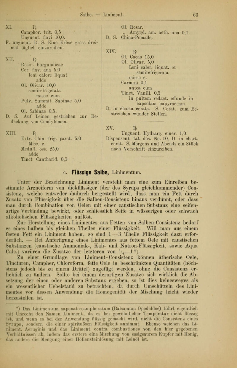 XI. lfc Carnphor. trit. 0,5 Unguent. flavi 10,0. F. unguent. D. S. Eine Erbse gross drei- mal läiilich einzureiben. XII. tV [lesin. burgundicae Cor. flav. ana 5,0 leni calore liquat. adde Ol. Olivar. 10,0 scmirefrigerata misce cum Pulv. Summit. Sabinac 5,0 adde Ol. Sabinae 0,5. D. S. Auf Leinen gestrichen zur Be- deckung von Condylomen. XIII. R Extr. Chin. frig. parat. 5,0 Mise. c. Medull. oss. 25,0 adde Tinct Cantharid. 0,5 D. S. XIV. Ol. Rosar. „ Amygd. am. China-Pomade. aeth. ana 0,1, Ol. Cacao 15,0 Ol. Olivar. 5,0 Leni calor. liquat. et semirefrigerata misce c. Carmini 0,1 antea cum Tinct. Vanill. 0,5 in pultem redact. effimde in capsulam papyraceam. D. in Charta cerata. S. Cerat. zum Be- streichen wunder Stellen. XV. B> Unguent. Hydrarg. einer. 1,0. Dispensent. tal. dos. No. 10. D. in chart cerat. S nach Vorschrift einzureiben. Morgens und Abends ein Stück c. Flüssige Salbe, Linimentum. Unter der Bezeichnung Liniment verstellt man eine zum Einreiben be- stimmte Arzneiform von dickflüssiger (der des Syrups gleichkommender) Con- sistenz, welche entweder dadurch hergestellt wird, dass man ein Fett durch Zusatz von Flüssigkeit über die Salben-Consistenz hinaus verdünnt, oder dass man durch Combination von Oelen mit einer caustischen Substanz eine seifen- artige Verbindung bewirkt, oder schliesslich Seife in wässerigen oder schwach alkoholischen Flüssigkeiten auflöst. Zur Herstellung eines Linimentes aus Fetten von Salben-Consistenz bedarf es eines halben bis gleichen Theiles einer Flüssigkeit. Will man aus einem festen Fett ein Liniment haben, so sind 1—3 Theile Flüssigkeit dazu erfor- derlich. - Bei Anfertigung eines Linimentes aus fettem Oele mit caustischen Substanzen (caustische Ammoniak-, Kali- und Natron-Flüssigkeit, sowie Aqua Calc.) variiren die Zusätze der letzteren von l/4—1*)- Zu einer Grundlage von Liniment-Consistenz können ätherische Oele, Tincturen, Campher, Chloroform, fette Oele in beschränkten Quantitäten (höch- stens jedoch bis zu einem Drittel) zugefügt werden, ohne die Consistenz er- heblich zu lindern. Sollte bei einem derartigen Zusätze sieh wirklieh die Ab- setzung der einen oder anderen Substanz ergeben, so ist dies keinesweges als tin wesentlicher Uebelstand zu betrachten, da durch Umschütteln des Lini- mentes vor dessen Anwendung die Homogenität der Mischung leicht wieder herzustellen ist. *) Das Linimentum saponato-camphoratum (Baisamum Opodeldoc) führt eigentlich mit l nrechi den Namen Liniment, da es bei gewöhnlicher Temperatur nicht flüssig ist, and wenn es bei der Anwendung flüssig gemachl wird, nicht die Consistenz eines S; rups, sondern die einer Spirituosen Flüssigkeit annimmt. Ebenso weichen das Li- niment. Aeruginis und das Liniment, contra combustiones von den hier gegebenen Verhältnissen ab, indem das erstere eine Mischung v issigsaurem Kupfer mit Honig, das andere die Mengung einer Höllensteinlösung mit Leinöl ist.