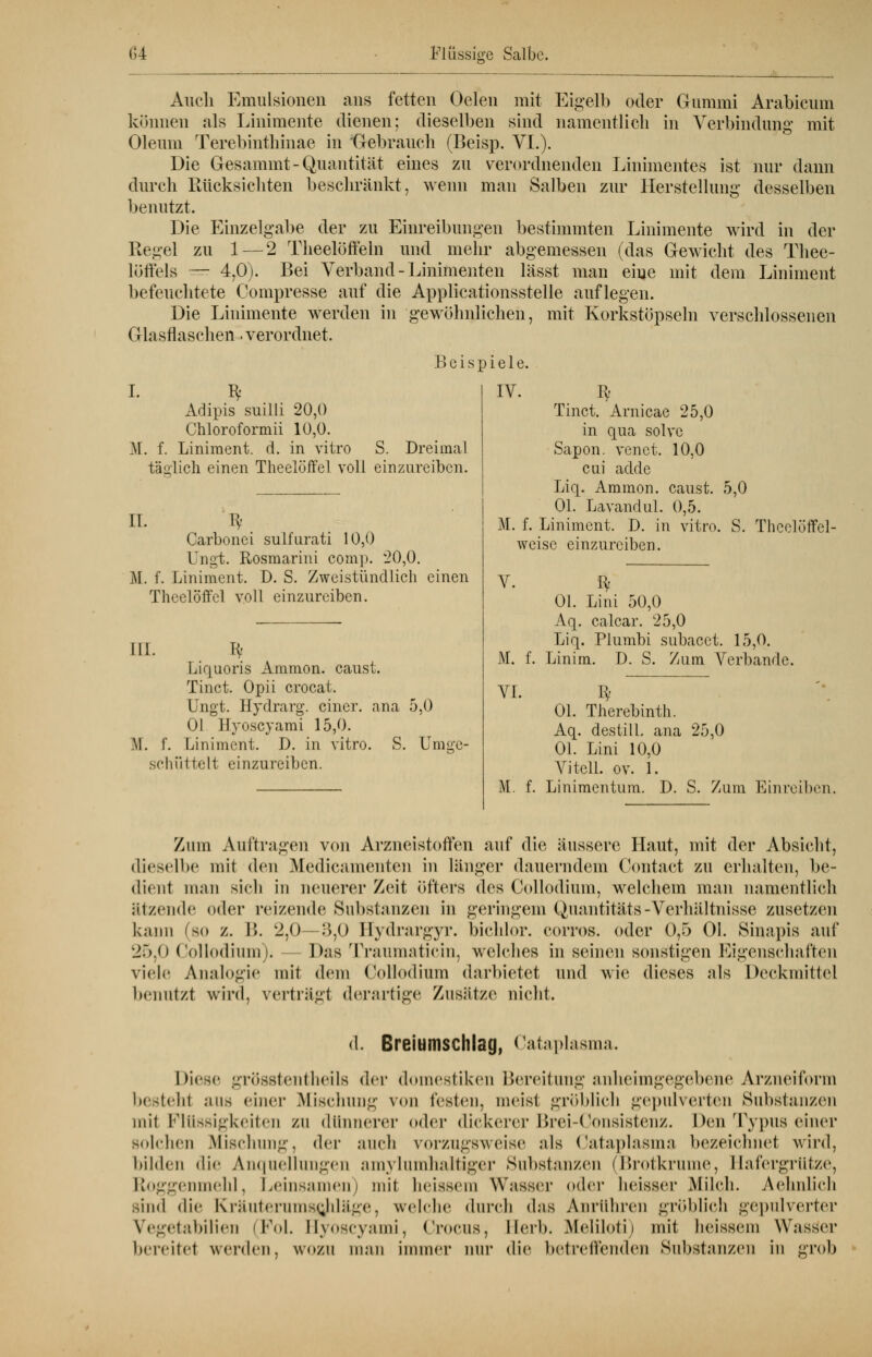 Auch Emulsionen ans fetten Oelen mit Eigelb oder Gummi Arabicum können als Linimente dienen; dieselben sind namentlich in Verbindung mit Oleum Terebinthinae in 'Gebrauch (Beisp. VI.). Die Gesammt-Quantität eines zu verordnenden Linimentes ist nur dann durch Rücksichten beschränkt, wenn man Salben zur Herstellung desselben benutzt. Die Einzelgabe der zu Einreibungen bestimmten Linimente wird in der Regel zu 1 — 2 Theelöffeln und mehr abgemessen (das Gewicht des Thee- löffels — 4,0). Bei Verband - Linimenten lässt man eine mit dem Liniment befeuchtete Compresse auf die Applicationsstelle auflegen. Die Linimente werden in gewöhnlichen, mit Korkstöpseln verschlossenen Glasflaschen. verordnet. Beis I. I* Adipis suilli 20,0 Chlor oformii 10,0. M. f. Liniment, ct. in vitro S. Dreimal täglich einen Theelöffel voll einzureiben. piele. IV. IT. U- Carbonei sulfnrati 10,0 Ungt. Rosmarini comp. 20,0. M. f. Liniment. D. S. Zweistündlich einen Theelöffel voll einzureiben. III. Bf Liquoris Ammon. caust. Tinct. Opii crocat. Ungt. Hydrarg. einer, ana Ol Hyoscyami 15,0. M. f. Liniment. D. in vitro. S. schüttelt einzureiben. 5,0 Umge- lv' Tinct. Arnicae 25,0 in qua solve Sapon. venet. 10,0 cui adde Liq. Ammon. caust. Ol. Lavandul. 0,5. M. f. Liniment. D. in vitro. S. Theelöffel- weisc einzureiben. 5,0 V. fy Ol. Lini 50,0 Aq. calcar. 25,0 Liq. Plumbi subaect. 15,0. M. f. Linim. D. S. Zum Verbände. VI. Bf Ol. Therebinth. Aq. destill, ana 25,0 Ol. Lini 10,0 Vi teil. ov. 1. M. f. Linimentum. D. S. Zum Einreiben. Zum Auftragen von Arzneistoffen auf die äussere Haut, mit der Absiebt, dieselbe mit den Medicamenten in länger dauerndem Contact zu erhalten, be- dient man sieb in neuerer Zeit öfters des Collodium, welchem man namentlich ätzende oder reizende Substanzen in geringem Quantität»-Verhältnisse zusetzen kann (so z. I>. 2,0—3,0 Bydrargyr. Dichlor, corros. oder 0,5 Ol. Sinapis auf 25,0 Collodium). - Das Traumaticin, welches in seinen sonstigen Eigenschaften viele Analogie mit dein Collodium darbietet und wie dieses als Deckmittel benutzt wird, vertrügt derartige Zusätze nicht. d. Breiumschlag, Cataplasma. Diese grösstenteils der domestikeu Bereitung anheimgegebene Arzneiform i>< -teilt aus einer Mischung von testen, meist gröblieh gepulverten Substanzen mit Flüssigkeiten zu dünnerer oder dickerer Brei-Oonsistenz. Den 'Typus einer solchen Mischung, der auch vorzugsweise als Cataplasma bezeichnet wird, bilden die Aii<|iielluiigeii amylumlialtiger Substanzen (Brotkrume, Hafergrütze, Roggenmehl, Leinsamen) mit lieissem Wasser oder heisser Milch. Aehnlich sind die Kriiiitcrmnsejiliige, welche durch das Anrühren gröblich gepulverter Vegetabilien (Fol. Hyoscyami, Crocus, Herb. Meliloti) mit heissem Wasser bereitel werden, wozu man immer nur die betreffenden Substanzen in grob