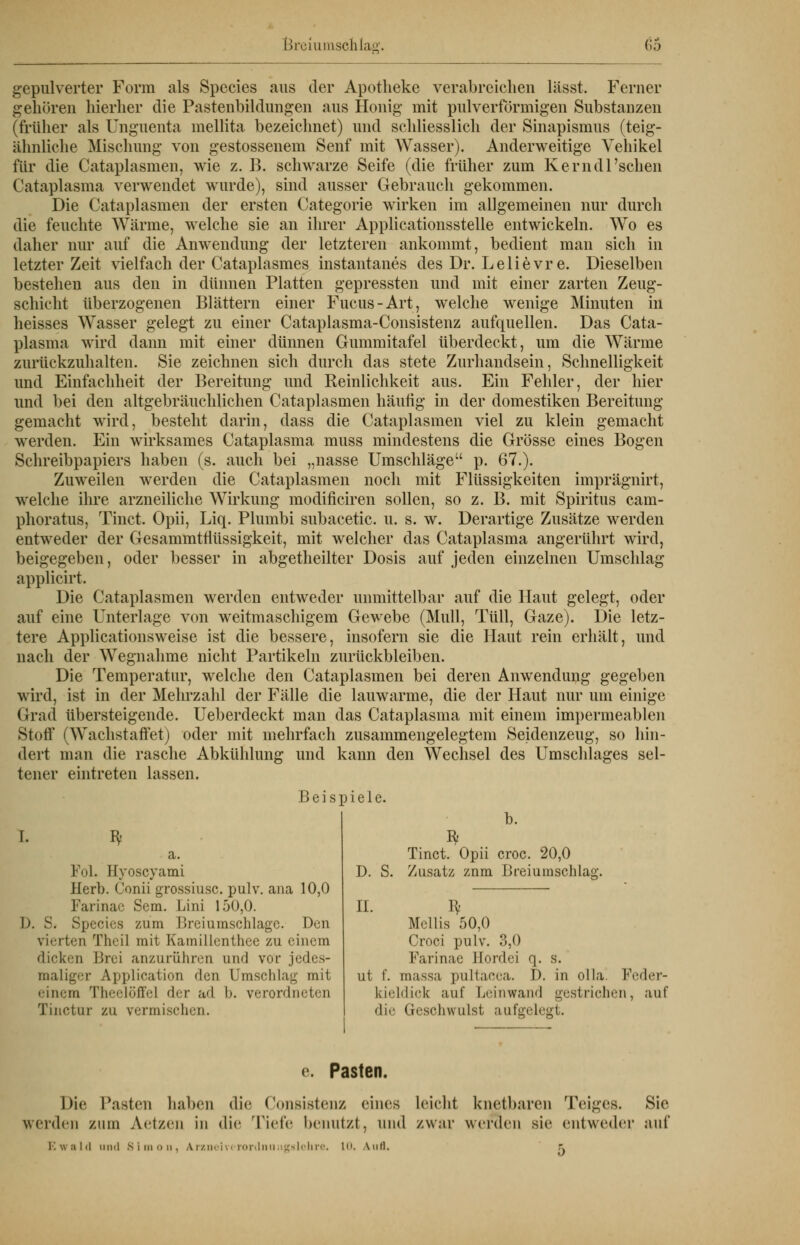 gepulverter Form als Species aus der Apotheke verabreichen lässt. Ferner gehören hierher die Pastenbildungen aus Honig mit pulverformigen Substanzen (früher als Unguenta mellita bezeichnet) und schliesslich der Sinapismus (teig- ähnliche Mischung von gestossenem Senf mit Wasser). Anderweitige Vehikel für die Cataplasmen, wie z. B. schwarze Seife (die früher zum Kern dl'sehen Cataplasma verwendet wurde), sind ausser Gebrauch gekommen. Die Cataplasmen der ersten Categorie wirken im allgemeinen nur durch die feuchte Wärme, welche sie an ihrer Applicationsstelle entwickeln. Wo es daher nur auf die Anwendung der letzteren ankommt, bedient man sich in letzter Zeit vielfach der Cataplasmes instantanes des Dr. Lelievr e. Dieselben bestehen aus den in dünnen Platten gepressten und mit einer zarten Zeug- schicht überzogenen Blättern einer Fucus-Art, welche wenige Minuten in heisses Wasser gelegt zu einer Cataplasma-Consistenz aufquellen. Das Cata- plasma wird dann mit einer dünnen Gummitafel überdeckt, um die Wärine zurückzuhalten. Sie zeichnen sich durch das stete Zurhandsein, Schnelligkeit und Einfachheit der Bereitung und Reinlichkeit aus. Ein Fehler, der hier und bei den altgebräuchlichen Cataplasmen häutig in der domestiken Bereitung gemacht wird, besteht darin, dass die Cataplasmen viel zu klein gemacht werden. Ein wirksames Cataplasma muss mindestens die Grösse eines Bogen Schreibpapiers haben (s. auch bei „nasse Umschläge p. 67.). Zuweilen werden die Cataplasmen noch mit Flüssigkeiten imprägnirt, welche ihre arzneiliche Wirkung modificiren sollen, so z. B. mit Spiritus cam- phoratus, Tinct. Opii, Liq. Plumbi subacetic. u. s. w. Derartige Zusätze werden entweder der Gesammttlüssigkeit, mit welcher das Cataplasma angerührt wird, beigegeben, oder besser in abgetheilter Dosis auf jeden einzelnen Umschlag applicirt. Die Cataplasmen werden entweder unmittelbar auf die Haut gelegt, oder auf eine Unterlage von weitmaschigem Gewebe (Mull, Tüll, Gaze). Die letz- tere Applicationsweise ist die bessere, insofern sie die Haut rein erhält, und nach der Wegnahme nicht Partikeln zurückbleiben. Die Temperatur, welche den Cataplasmen bei deren Anwendung gegeben wird, ist in der Mehrzahl der Fälle die lauwarme, die der Haut nur um einige Grad übersteigende. Ueberdeckt man das Cataplasma mit einem impermeablen Stoff (Wachstafret) oder mit mehrfach zusammengelegtem Seidenzeug, so hin- dert man die rasche Abkühlung und kann den Wechsel des Umschlages sel- tener eintreten lassen. Beispiele. I. ^ Fol. Hyoscyami Herb. Conii grossiusc. pulv. ana 10,0 Farinac Sem. Lim 150,0. D. S. Species /.um Ureiumschlagc. Den vierten Theil mit Kamillenthce zu einem dicken Brei anzurühren und vor jedi■-,- maliger Application 'Ion Umschlag mit einem Theelöffel der ad l». verordneten Tinctur zu vermischen. b. S D. S. II Tinct. Opii croc. 20,0 Zusatz znm Breiumschlag. Mcllis 50,0 Croci pulv. 3,0 Farinae Sordei <\. s. ut f. massa pultacea. I). in olla. Feder- kieldick auf Leinwand gestrichen, auf die Geschwulst aufgelegt. e. Pasten. Die Pasten haben die Consistenz eines leicht knetbaren Teiges. Sie weiden zum Aetzen in die Tiefe benutzt, und zwar werden sie entweder mit* Ewald und Simon, Arznei vcrorrinungglchre. 1. Aufl. -