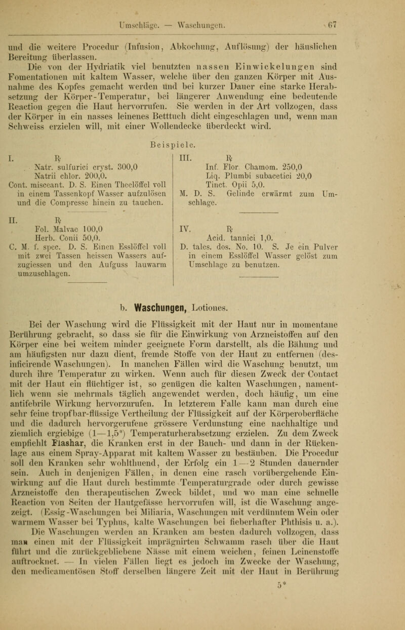 und die weitere Procedur (Infusion, Abkochung, Auflösung-) der häuslichen Bereitung* überlassen. Die von der Hydriatik viel benutzten nassen Ein Wickelungen sind Fomentationen mit kaltem Wasser, welche über den ganzen Körper mit Aus- nahme des Kopfes gemacht werden und bei kurzer Dauer eine starke Herab- setzung der Körper - Temperatur, bei längerer Anwendung eine bedeutende Reaction gegen die Haut hervorrufen. Sie werden in der Art vollzogen, dass der Körper in ein nasses leinenes Betttuch dicht eingeschlagen und, wenn man Schweiss erzielen will, mit einer Wollendecke überdeckt wird. Beispiele. 300,0 I. I* Natr. sulfurici crvst. Natrii chlor. 200,0. Cont. raisceant. D. S. Einen Theelöffel voll in einem Tassenkopf Wasser aufzulösen und die Compresse hinein zu tauchen. IL fy Fol. Malvac 100,0 Herb. Conii 50,0. C. M. f. spec. D. S. Einen Esslöffel voll mit zwei Tassen heissen Wassers auf- zugiessen und den Aufguss lauwarm umzuschlagen. III. ty Inf. Flor. Chamom. 250,0 Liq. Plumbi subacetici 20,0 Tinct. Opii 5,0. M. D. S. Gelinde erwärmt zum schlaue. Um- IV. ^ Acid. tannici 1,0. D. tales. dos. No. 10. S. Je ein Pulver in einem Esslöffel Wasser gelöst zum Umschlage zu benutzen. b. Waschungen, Lotiones. Bei der Waschung wird die Flüssigkeit mit der Haut nur in momentane Berührung gebracht, so dass sie für die Einwirkung von Arzneistoffen auf den Körper eine bei weitem minder geeignete Form darstellt, als die Bähung und am häufigsten nur dazu dient, fremde Stoffe von der Haut zu entfernen (des- inlicirende Waschungen). In manchen Fällen wird die Waschung benutzt, um durch ihre Temperatur zu wirken. Wenn auch für diesen Zweck der Contact mit der Haut ein flüchtiger ist, so genügen die kalten Waschungen, nament- lich wenn sie mehrmals täglich angewendet werden, doch häufig, um eine antifebrile Wirkung hervorzurufen. In letzterem Falle kann man durch eine sehr feine tropf bar-flüssige Vertheilung der Flüssigkeit auf der Körperoberfläche und die dadurch hervorgerufene grössere Verdunstung eine nachhaltige und ziemlich ergiebige (1—1,5) Temperaturherabsetzung erzielen. Zu dem Zweck empfiehlt Flashar, die Kranken erst in der Bauch- und dann in der Rücken- lage aus einem Spray-Apparat mit kaltem Wasser zu bestäuben. Die Procedur soll den Kranken sehr wohlthuend, der Erfolg ein 1 — 2 Stunden dauernder sein. Auch in denjenigen Fällen, in denen eine rasch \<>rübergehende Ein- wirkung auf die Haut durch bestimmte Temperaturgrade oder durch gewisse Arzueistoffe den therapeutischen Zweck bildet, und wo man eine schnelle Reaction von Seiten der Hautgefässe hervorrufen will, ist die Waschung ange- zeigt. (Essig-Waschungen bei Miliaria, Waschungen mit verdünntem Wein oder warmem Wasser bei Typhus, kalte Waschungen hei fieberhafter Phthisis u. a.). Die Waschungen werden an Kranken am besten dadurch vollzogen, dass mai einen mit der Flüssigkeit imprägnirten Schwamm rasch über die Haut führt und die zurückgebliebene Nässe mit einem weichen, feinen Leinenstotle auftrocknet. In vielen Fällen liegt es jedoch im Zwecke der Waschung, den medicamentösen Stoff derselben längere Zeil mit der Haut in Berühruni