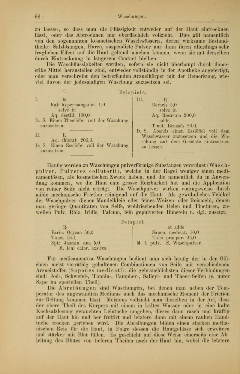 zu lassen, so class man die Flüssigkeit entweder auf der Haut eintrocknen lässt, oder das Abtrocknen nur oberflächlich vollzieht. Dies gilt namentlich von den sogenannten kosmetischen Waschwässern, deren wirksame Bestand- theile: Salzlösungen, Harze, suspendirte Pulver nur dann ihren allerdings sehr fraglichen Effect auf die Haut geltend machen können, wenn sie mit derselben durch Eintrocknung in längerem Contact bleiben. Die Waschflüssigkeiten werden, sofern sie nicht überhaupt durch dome- stike Mittel herzustellen sind, entweder vollständig in der Apotheke angefertigt, oder man verschreibt den betreffenden Arzneikörper mit der Bemerkung, wie- viel davon der jedesmaligen Waschung zuzusetzen sei. ^ Beispiele. III D. S. Kali hypermanganici 1,0 solve in Aq. destill. 100,0 Einen Theelüffel voll der Waschung zuzusetzen. IL ty Aq. chlorat. 200,0. D. S. Einen Esslöffel voll der Waschung zuzusetzen. Boracis 5,0 solve in Aq. Rosaruin 200,0 adde Tinct. Benzoes 20,0. D. S. Abends einen Esslöffel voll dem Waschwasser zuzusetzen und die Wa- schung auf dem Gesichte, eintrocknen zu lassen. Häufig werden zu Waschungen pulverförmige Substanzen verordnet (Wasch- pulver, Pulver es collutorii), welche in der Regel weniger einen medi- camentösen, als kosmetischen Zweck haben, und die namentlich da in Anwen- dung kommen, wo die Haut eine grosse Reizbarkeit hat und die Application von reiner Seife nicht erträgt. Die Waschpulver wirken vorzugsweise durch milde mechanische Friction reinigend auf die Haut. Als gewöhnliches Vehikel der Waschpulver dienen Mandelkleie oder feines Weizen- oder Reismehl, denen man geringe Quantitäten von Seife, wohlriechenden Gelen und Tincturen, zu- weilen Pulv. Rhiz. Iridis, Talcum, fein gepulverten Bimstein u. dgl. zusetzt. Farin. Oryzae 50,0 Tinct. Irid. Spir. Jasmin, ana 5,0. M. leni calor. exsicca Beispiel. et adde Sapon. medicat. 10,0 Talci praepar. 25,0. M. f. pulv. S. Waschpulver. Pur medicamentöse Waschungen bedient man sich häufig der in den Ofti- ciiicn meist vorräthig gehaltenen Combinationen von Seife mit verschiedenen Arzneistoffen (Sapones medicati); die gebräuchlichsten dieser Verbindungen sind: Jod-. Schwefel-, Tannin-, Campher-, Salicyl- und Theer-Seifen (s. unter 8apo im speciellen Theil). Die Abreibungen sind Waschungen, bei denen man neben der Tem- peratur des angewandten Mediums atich das mechanische Moment der Friction zur Geltung kommen lüsst. Meistens vollzieht man dieselben in der Art, dass der obere Theil des Körpers mit einem in kaltes Wasser oder in eine kalte Kochsalzlösung getauchten Leintuche umgeben, dieses dann rasch und kräftig auf der Sauf hin und her frottirt und Letztere dann mit einem rauhen Band- tuche trocken gerieben wird. Die Abreibungen bilden einen starken mecha- nischen Reiz ftir die Haut, in Folge dessen die I laiitgelässe sich erweitern iiihI stärker mit Blut füllen. Es geschieht auf diese Weise einerseits eine Ab- leitung des Blutes von tieferen Theilen nach der Haut hin, wobei die letztere