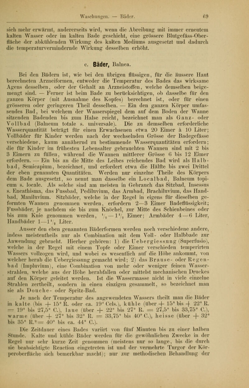 Waschungen. — Bäder. ß9 sich mein* erwärmt, andererseits wird, wenn die Abreibung' mit immer erneutem kalten Wasser oder im kalten Bade geschieht, eine grössere Blutgefäss-Ober- fläche der abkühlenden Wirkung des kalten Mediums ausgesetzt und dadurch die temperaturvermindernde Wirkung desselben erhöht. c. Bäder, Balnea. Bei den Bädern ist, wie bei den übrigen flüssigen, für die äussere Haut berechneten Arzneiformen, entweder die Temperatur des Bades das wirksame Agens desselben, oder der Gehalt an Arzneistoffen, welche demselben beige- mengt sind. — Ferner ist beim Bade zu berücksichtigen, ob dasselbe für den ganzen Körper (mit Ausnahme des Kopfes) berechnet ist, oder für einen grösseren oder geringeren Theil desselben. — Ein den ganzen Körper umfas- sendes Bad, bei welchem der Wasserspiegel dem auf dem Boden der Wanne sitzenden Badenden bis zum Halse reicht, bezeichnet man als Ganz- oder Vollbad (Balneum totale s. universale). Die zu demselben erforderliche Wasserquantität beträgt für einen Erwachsenen etwa 20 Eimer a 10 Liter; Vollbäder für Kinder werden nach der wechselnden Grösse der Badegefässe verschiedene, kaum annähernd zu bestimmende Wasserquantitäten erfordern; die für Kinder im frühesten Lebensalter gebrauchten Wannen sind mit 2 bis 3 Eimern zu füllen, während die Wannen mittlerer Grösse 6 bis 12 Eimer erfordern. — Ein bis an die Mitte des Leibes reichendes Bad wird als Halb- bad, Semicapium, bezeichnet, und erfordert etwa die Hälfte bis zwei Drittel der eben genannten Quantitäten. Werden nur einzelne Theile des Körpers dem Bade ausgesetzt, so nennt man dasselbe ein Localbad, Balneum topi- cum s. locale. Als solche sind am meisten in Gebrauch das Sitzbad, Insessus s. Encathisma, das Fussbad, Pediluvium, das Armbad, Brachiluvium, das Hand- bad. Maniluvium. Sitzbäder, welche in der Regel in eigens für dieselben ge- formten Wannen genommen werden, erfordern 2—3 Eimer Badeflüssigkeit; Fnssbäder, je nachdem sie bis zum Knöchel, zur Mitte des Schienbeines oder bis zum Knie genommen werden, '/2 — lf/, Eimer; Armbäder 4 — 6 Liter, Handbäder 1—l1/, Liter. Ausser den eben genannten Bäderformen werden noch verschiedene andere, indess meistentheils nur als Combination mit dem Voll- oder Halbbade zur Anwendung gebracht. Hierher gehören: 1) die Uebergiessung (Superfnsio), welche in der Regel mit einem Topfe oder Eimer verschieden temperirten Wassers vollzogen wird, und wobei es wesentlich auf die Höhe ankommt, von welcher herab die Uebergiessung gemacht wird; 2) das Brause- oder Regen- ba (1 (Impluvium), eine Combination von mehr oder weniger feinen Wasser- strahlen, welche aus der Höhe herabfallen oder mittelst mechanischen Druckes auf den Körper geleitet werden. Ist die Wassermasse nicht in viele einzelne Strahlen zertheilt, sondern in einen einzigen gesammelt, so bezeichnet man sie ;ils Douehe- oder Spritz-Bad. Je oach der Temperatur des angewendeten Wassers theilt man die Bäder in kalte .bis -f 15° R. oder ea. 19° < 'eis. ), kühle (über + 15° bis-f 22° R. = 19° bis 27,5° C), laue (über + 22u bis 27° R. = 27,5° bis 33,75° C), warme (über -f 27 bis 32° R. = 33,75° bis 40° C), heisse (über + 32° bis 35° R/*= 40° bis ea. I 1 C). Die Zeitdauer eines Bades variirl von filnf .Minuten bis zu einer hallten Stunde. Kalte und kühle Bäder werden für die gewöhnlichen Zwecke in der Regel nur sehr kurze Zeil genommen (meistens nur so lange, bis die durch sie beabsichtigte Reaction eingetreten ist und der vermehrte Turgor der Kör- peroberfläche sich bemerkbar macht); nur zur methodischen Behandlung der